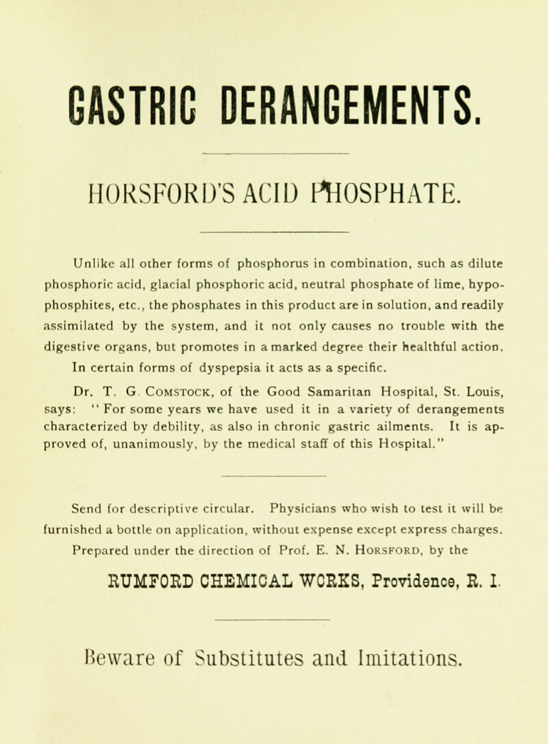 GASTRIC DERANGEMENTS. HORSFORD'S ACID PHOSPHATE. Unlike all other forms of phosphorus in combination, such as dilute phosphoric acid, glacial phosphoric acid, neutral phosphate of lime, hypo- phosphites, etc., the phosphates in this product are in solution, and readily assimilated by the system, and it not only causes no trouble with the digestive organs, but promotes in a marked degree their healthful action. In certain forms of dyspepsia it acts as a specific. Dr. T. G. Comstock, of the Good Samaritan Hospital, St. Louis, says:  For some years we have used it in a variety of derangements characterized by debility, as also in chronic gastric ailments. It is ap- proved of, unanimously, by the medical staff of this Hospital. Send for descriptive circular. Physicians who wish to test it will be furnished a bottle on application, without expense except express charges. Prepared under the direction of Prof. E. N. Horsford, by the RUMFOED CHEMICAL WORKS, Providence, R. I Heware of Substitutes and Imitations.