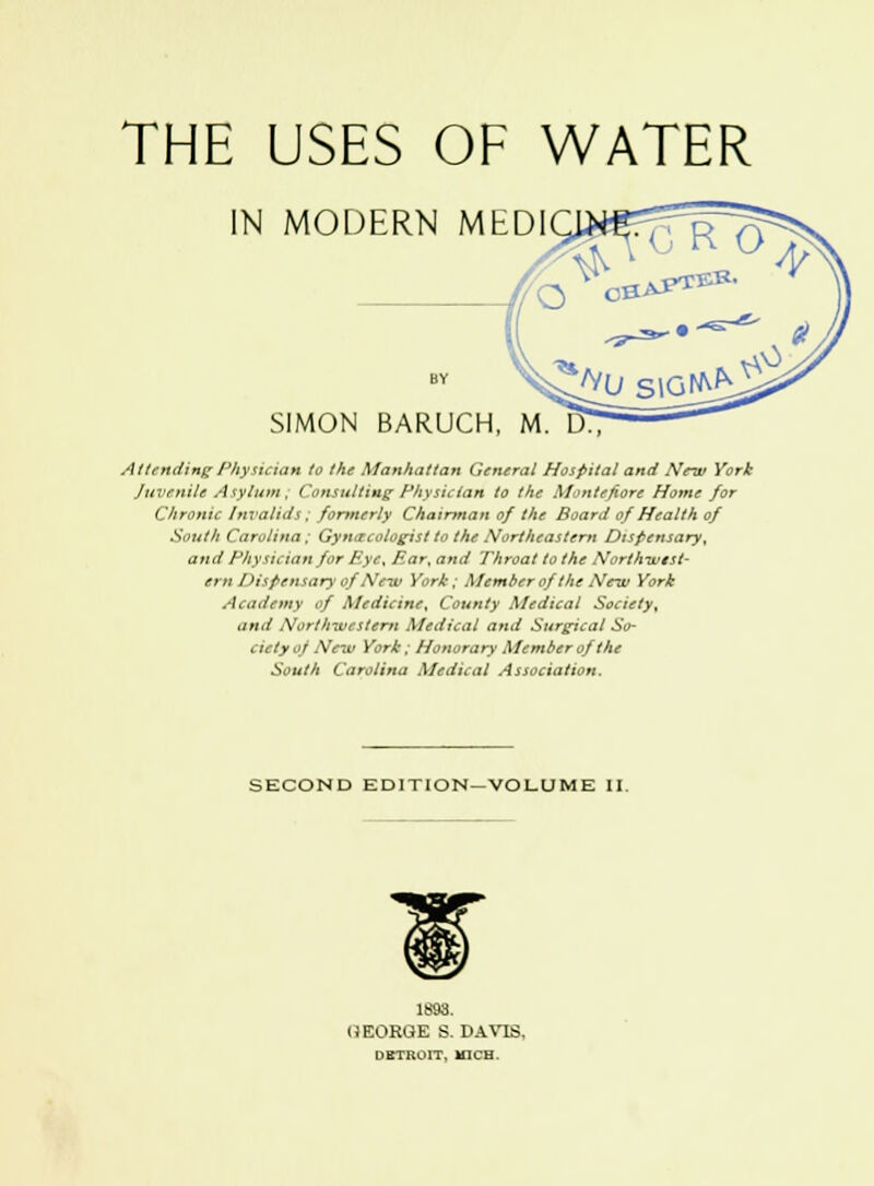 THE USES OF WATER IN MODERN MEDI SIMON BARUCH, M. IT) Attending Physician to the Manhattan General Hospital and New York Juvenile Asylum , Consulting Physician to the Montefiore Home for Chronic Invalids ; formerly Chairman of the Board of Health of South Carolina ; Gynecologist to the Northeastern Dispensary^ and Physician for Bye, Ear, and Throat to the North-west- ern Dispensary qfNsw York; Member ofthe New York Academy of Medicine, County Medical Society, and Northwestern Medical and Surgical So- ciety of New York; Honorary Member of the South Carolina Medical Association. SECOND EDITION—VOLUME II. 1893. GEORGE S. DAVIS, DBTKOIT, MICH.