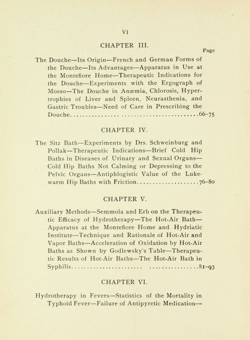 Vl CHAPTER III. Page The Douche—Its Origin—French and German Forms of the Douche—Its Advantages—Apparatus in Use at the Montefiore Home—Therapeutic Indications for the Douche—Experiments with the Ergograph of Mosso—The Douche in Anaemia, Chlorosis, Hyper- trophies of Liver and Spleen, Neurasthenia, and Gastric Troubles—Need of Care in Prescribing the Douche 66-75 CHAPTER IV. The Sitz Bath—Experiments by Drs. Schweinburg and Pollak—Therapeutic Indications—Brief Cold Hip Baths in Diseases of Urinary and Sexual Organs— Cold Hip Baths Not Calming or Depressing to the Pelvic Organs—Antiphlogistic Value of the Luke- warm Hip Baths with Friction 76-80 CHAPTER V. Auxiliary Methods—Semmola and Erb on the Therapeu- tic Efficacy of Hydrotherapy—The Hot-Air Bath— Apparatus at the Montefiore Home and Hydriatic Institute—Technique and Rationale of Hot-Air and Vapor Baths—Acceleration of Oxidation by Hot-Air Baths as Shown by Godlewsky's Table—Therapeu- tic Results of Hot-Air Baths—The Hot-Air Bath in Syphilis 81-93 CHAPTER VI. Hydrotherapy in Fevers—Statistics of the Mortality in Typhoid Fever—Failure of Antipyretic Medication—