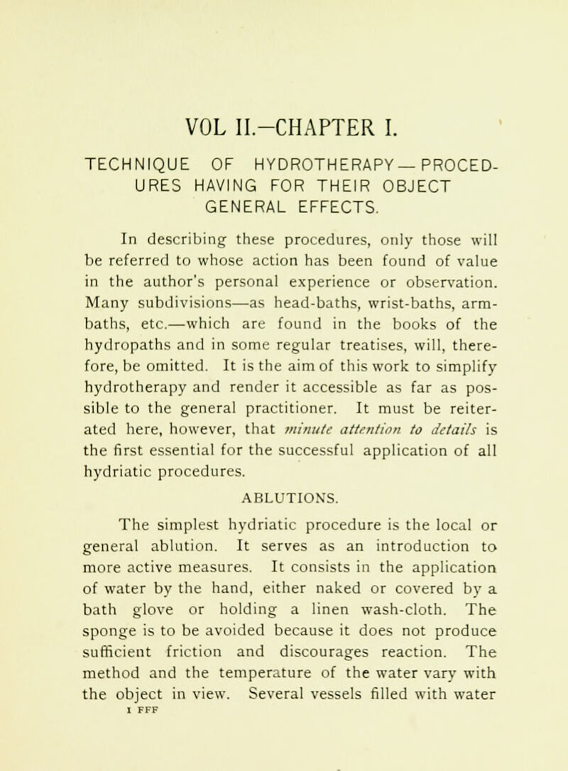 TECHNIQUE OF HYDROTHERAPY—PROCED- URES HAVING FOR THEIR OBJECT GENERAL EFFECTS. In describing these procedures, only those will be referred to whose action has been found of value in the author's personal experience or observation. Many subdivisions—as head-baths, wrist-baths, arm- baths, etc.—which are found in the books of the hydropaths and in some regular treatises, will, there- fore, be omitted. It is the aim of this work to simplify hydrotherapy and render it accessible as far as pos- sible to the general practitioner. It must be reiter- ated here, however, that minute attention to details is the first essential for the successful application of all hydriatic procedures. ABLUTIONS. The simplest hydriatic procedure is the local or general ablution. It serves as an introduction to more active measures. It consists in the application of water by the hand, either naked or covered by a bath glove or holding a linen wash-cloth. The sponge is to be avoided because it does not produce sufficient friction and discourages reaction. The method and the temperature of the water vary with the object in view. Several vessels filled with water