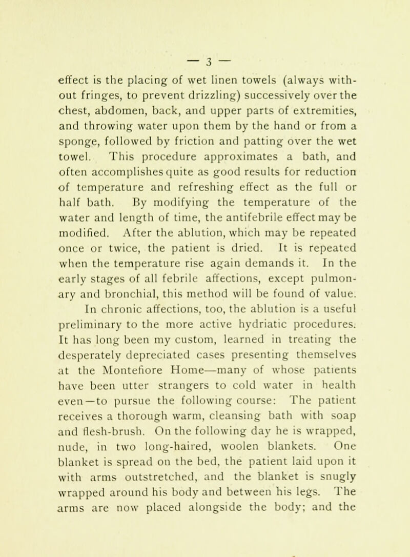 effect is the placing of wet linen towels (always with- out fringes, to prevent drizzling) successively over the chest, abdomen, back, and upper parts of extremities, and throwing water upon them by the hand or from a sponge, followed by friction and patting over the wet towel. This procedure approximates a bath, and often accomplishes quite as good results for reduction of temperature and refreshing effect as the full or half bath. By modifying the temperature of the water and length of time, the antifebrile effect may be modified. After the ablution, which may be repeated once or twice, the patient is dried. It is repeated when the temperature rise again demands it. In the early stages of all febrile affections, except pulmon- ary and bronchial, this method will be found of value. In chronic affections, too, the ablution is a useful preliminary to the more active hydriatic procedures. It has long been my custom, learned in treating the desperately depreciated cases presenting themselves at the Montefiore Home—many of whose patients have been utter strangers to cold water in health even—to pursue the following course: The patient receives a thorough warm, cleansing bath with soap and flesh-brush. On the following day he is wrapped, nude, in two long-haired, woolen blankets. One blanket is spread on the bed, the patient laid upon it with arms outstretched, and the blanket is snugly wrapped around his body and between his legs. The arms are now placed alongside the body; and the