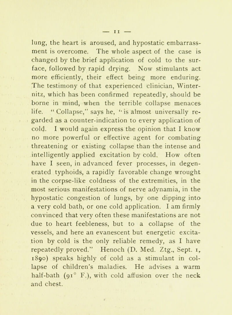 lung, the heart is aroused, and hypostatic embarrass- ment is overcome. The whole aspect of the case is changed by the brief application of cold to the sur- face, followed by rapid drying. Now stimulants act more efficiently, their effect being more enduring. The testimony of that experienced clinician, Winter- nit/., which has been confirmed repeatedly, should be borne in mind, when the terrible collapse menaces life.  Collapse, says he, ''is almost universally re- garded as a counter-indication to every application of cold. I would again express the opinion that I know no more powerful or effective agent for combating threatening or existing collapse than the intense and intelligently applied excitation by cold. How often have I seen, in advanced fever processes, in degen- erated typhoids, a rapidly favorable change wrought in the corpse-like coldness of the extremities, in the most serious manifestations of nerve adynamia, in the hypostatic congestion of lungs, by one dipping into- a very cold bath, or one cold application. I am firmly convinced that very often these manifestations are not due to heart feebleness, but to a collapse of the vessels, and here an evanescent but energetic excita- tion by cold is the only reliable remedy, as I have repeatedly proved. Henoch (D. Med. Ztg., Sept. i, 1S90) speaks highly of cold as a stimulant in col- lapse of children's maladies. He advises a warm half-bath (910 F.), with cold affusion over the neck and chest.