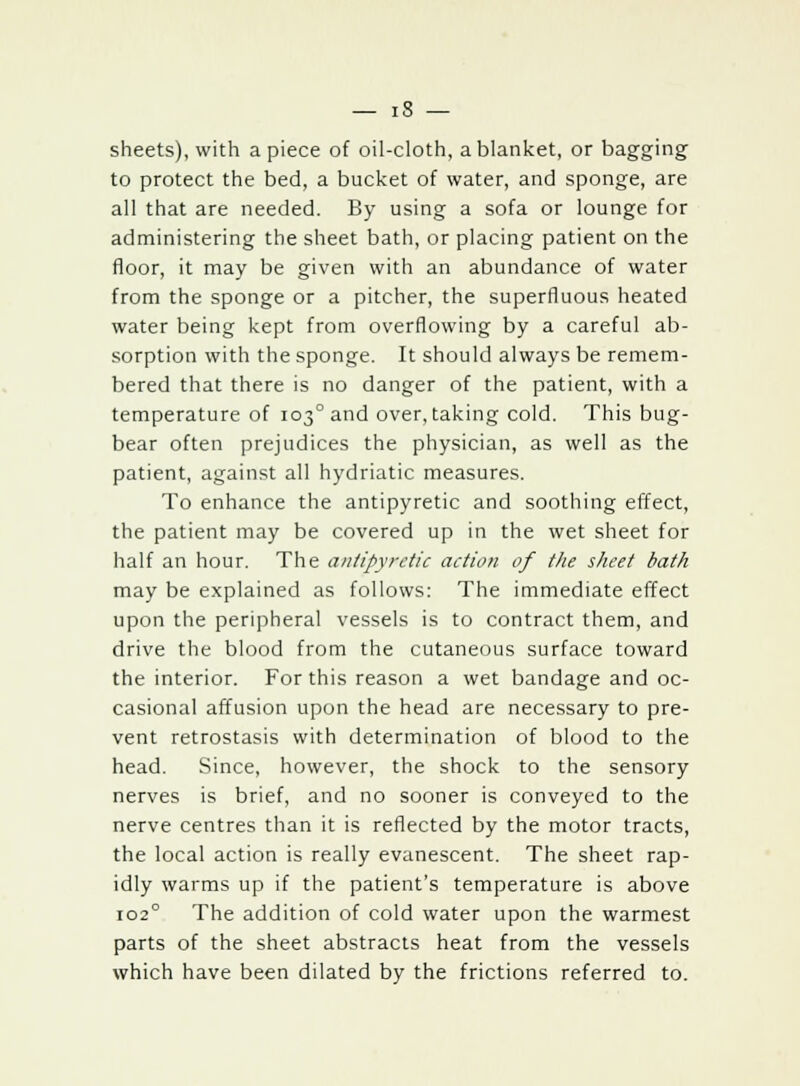 sheets), with a piece of oil-cloth, a blanket, or bagging to protect the bed, a bucket of water, and sponge, are all that are needed. By using a sofa or lounge for administering the sheet bath, or placing patient on the floor, it may be given with an abundance of water from the sponge or a pitcher, the superfluous heated water being kept from overflowing by a careful ab- sorption with the sponge. It should always be remem- bered that there is no danger of the patient, with a temperature of 103°and overtaking cold. This bug- bear often prejudices the physician, as well as the patient, against all hydriatic measures. To enhance the antipyretic and soothing effect, the patient may be covered up in the wet sheet for half an hour. The antipyretic action of the sheet bath may be explained as follows: The immediate effect upon the peripheral vessels is to contract them, and drive the blood from the cutaneous surface toward the interior. For this reason a wet bandage and oc- casional affusion upon the head are necessary to pre- vent retrostasis with determination of blood to the head. Since, however, the shock to the sensory nerves is brief, and no sooner is conveyed to the nerve centres than it is reflected by the motor tracts, the local action is really evanescent. The sheet rap- idly warms up if the patient's temperature is above io2° The addition of cold water upon the warmest parts of the sheet abstracts heat from the vessels which have been dilated by the frictions referred to.