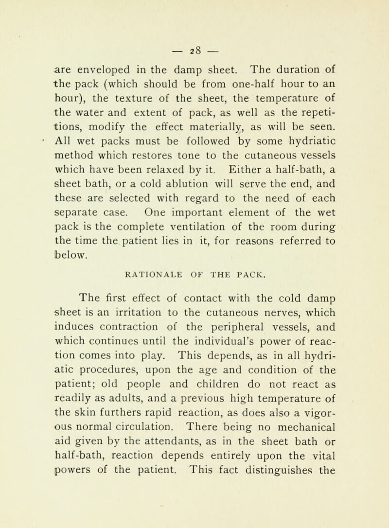 are enveloped in the damp sheet. The duration of the pack (which should be from one-half hour to an hour), the texture of the sheet, the temperature of the water and extent of pack, as well as the repeti- tions, modify the effect materially, as will be seen. All wet packs must be followed by some hydriatic method which restores tone to the cutaneous vessels which have been relaxed by it. Either a half-bath, a sheet bath, or a cold ablution will serve the end, and these are selected with regard to the need of each separate case. One important element of the wet pack is the complete ventilation of the room during the time the patient lies in it, for reasons referred to below. RATIONALE OF THE PACK. The first effect of contact with the cold damp sheet is an irritation to the cutaneous nerves, which induces contraction of the peripheral vessels, and which continues until the individual's power of reac- tion comes into play. This depends, as in all hydri- atic procedures, upon the age and condition of the patient; old people and children do not react as readily as adults, and a previous high temperature of the skin furthers rapid reaction, as does also a vigor- ous normal circulation. There being no mechanical aid given by the attendants, as in the sheet bath or half-bath, reaction depends entirely upon the vital powers of the patient. This fact distinguishes the