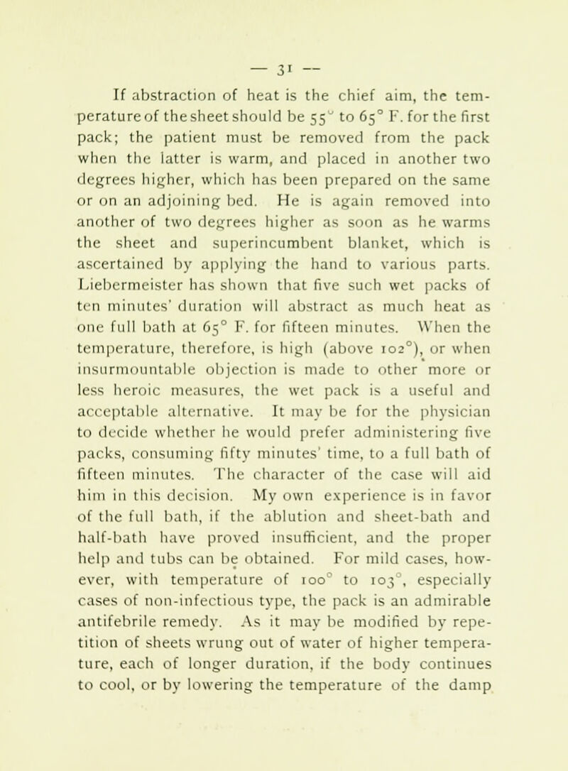 If abstraction of heat is the chief aim, the tem- perature of the sheet should be 55 to 65° F. for the first pack; the patient must be removed from the pack when the latter is warm, and placed in another two degrees higher, which has been prepared on the same or on an adjoining bed. He is again removed into another of two decrees higher as soon as he warms the sheet and superincumbent blanket, which is ascertained by applying the hand to various parts. Liebermeister has shown that five such wet packs of ten minutes' duration will abstract as much heat as one full bath at 65° F. for fifteen minutes. When the temperature, therefore, is high (above 1020), or when insurmountable objection is made to other more or less heroic measures, the wet pack is a useful and acceptable alternative. It may be for the physician to decide whether he would prefer administering Uvv packs, consuming fifty minutes time, to a full bath of fifteen minutes. The character of the case will aid him in this decision. My own experience is in favor of the full bath, if the ablution and sheet-bath and half-bath have proved insufficient, and the proper help and tubs can be obtained. For mild cases, how- ever, with temperature of ioo° to 103, especially cases of non-infectious type, the pack is an admirable antifebrile remedy. As it may be modified by repe- tition of sheets wrung out of water of higher tempera- ture, each of longer duration, if the body continues to cool, or by lowering the temperature of the damp