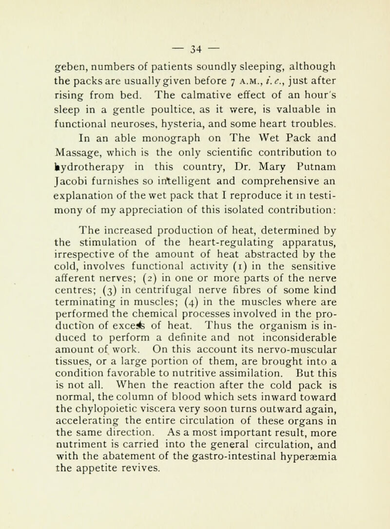 geben, numbers of patients soundly sleeping, although the packs are usually given before 7 a.m., i.e., just after rising from bed. The calmative effect of an hour's sleep in a gentle poultice, as it were, is valuable in functional neuroses, hysteria, and some heart troubles. In an able monograph on The Wet Pack and Massage, which is the only scientific contribution to hydrotherapy in this country, Dr. Mary Putnam Jacobi furnishes so intelligent and comprehensive an explanation of the wet pack that I reproduce it in testi- mony of my appreciation of this isolated contribution: The increased production of heat, determined by the stimulation of the heart-regulating apparatus, irrespective of the amount of heat abstracted by the cold, involves functional activity (1) in the sensitive afferent nerves; (2) in one or more parts of the nerve centres; (3) in centrifugal nerve fibres of some kind terminating in muscles; (4) in the muscles where are performed the chemical processes involved in the pro- duction of excels of heat. Thus the organism is in- duced to perform a definite and not inconsiderable amount of work. On this account its nervo-muscular tissues, or a large portion of them, are brought into a condition favorable to nutritive assimilation. But this is not all. When the reaction after the cold pack is normal, the column of blood which sets inward toward the chylopoietic viscera very soon turns outward again, accelerating the entire circulation of these organs in the same direction. As a most important result, more nutriment is carried into the general circulation, and with the abatement of the gastro-intestinal hyperaemia the appetite revives.