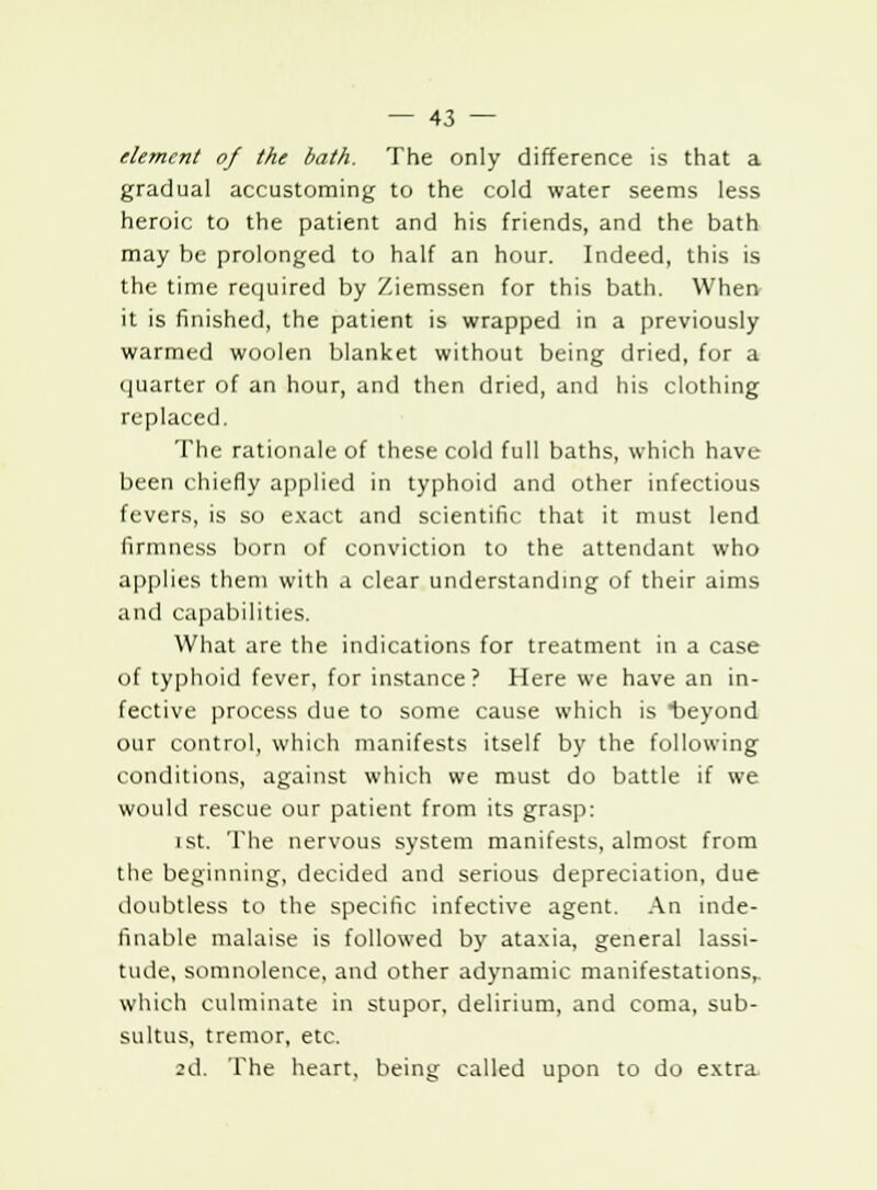 dement of the bath. The only difference is that a gradual accustoming to the cold water seems less heroic to the patient and his friends, and the bath may be prolonged to half an hour. Indeed, this is the time required by Ziemssen for this bath. When it is finished, the patient is wrapped in a previously warmed woolen blanket without being dried, for a quarter of an hour, and then dried, and his clothing replaced. The rationale of these cold full baths, which have- been chiefly applied in typhoid and other infectious fevers, is so exact and scientific that it must lend firmness born of conviction to the attendant who applies them with a clear understanding of their aims and capabilities. What are the indications for treatment in a case of typhoid fever, for instance? Here we have an in- fective process due to some cause which is beyond our control, which manifests itself by the following conditions, against which we must do battle if we would rescue our patient from its grasp: ist. The nervous system manifests, almost from the beginning, decided and serious depreciation, due doubtless to the specific infective agent. An inde- finable malaise is followed by ataxia, general lassi- tude, somnolence, and other adynamic manifestations,, which culminate in stupor, delirium, and coma, sub- sultus, tremor, etc. 2d. The heart, being called upon to do extra