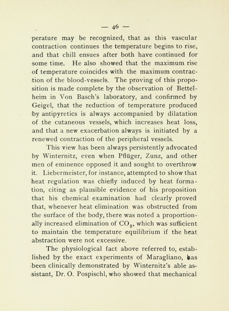 perature may be recognized, that as this vascular contraction continues the temperature begins to rise, and that chill ensues after both have continued for some time. He also showed that the maximum rise of temperature coincides with the maximum contrac- tion of the blood-vessels. The proving of this propo- sition is made complete by the observation of Bettel- heim in Von Basch's laboratory, and confirmed by Geigel, that the reduction of temperature produced by antipyretics is always accompanied by dilatation of the cutaneous vessels, which increases heat loss, and that a new exacerbation always is initiated by a renewed contraction of the peripheral vessels. This view has been always persistently advocated by Winternitz, even when Pfiiiger, Zunz, and other men of eminence opposed it and sought to overthrow it. Liebermeister, for instance, attempted to show that heat regulation was chiefly induced by heat forma- tion, citing as plausible evidence of his proposition that his chemical examination had clearly proved that, whenever heat elimination was obstructed from the surface of the body, there was noted a proportion- ally increased elimination of C02, which was sufficient to maintain the temperature equilibrium if the heat abstraction were not excessive. The physiological fact above referred to, estab- lished by the exact experiments of Maragliano, bas been clinically demonstrated by Winternitz's able as- sistant, Dr. O. Pospischl, who showed that mechanical