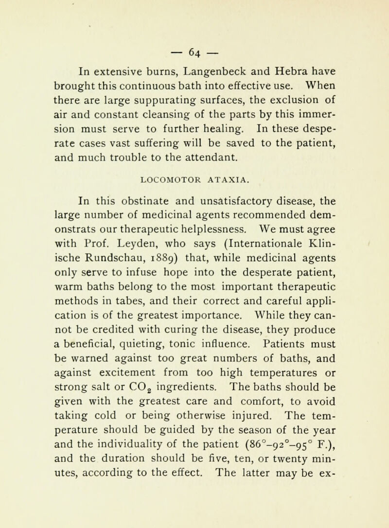 In extensive burns, Langenbeck and Hebra have brought this continuous bath into effective use. When there are large suppurating surfaces, the exclusion of air and constant cleansing of the parts by this immer- sion must serve to further healing. In these despe- rate cases vast suffering will be saved to the patient, and much trouble to the attendant. LOCOMOTOR ATAXIA. In this obstinate and unsatisfactory disease, the large number of medicinal agents recommended dem- onstrats our therapeutic helplessness. We must agree with Prof. Leyden, who says (Internationale Klin- ische Rundschau, 1889) that, while medicinal agents only serve to infuse hope into the desperate patient, warm baths belong to the most important therapeutic methods in tabes, and their correct and careful appli- cation is of the greatest importance. While they can- not be credited with curing the disease, they produce a beneficial, quieting, tonic influence. Patients must be warned against too great numbers of baths, and against excitement from too high temperatures or strong salt or C08 ingredients. The baths should be given with the greatest care and comfort, to avoid taking cold or being otherwise injured. The tem- perature should be guided by the season of the year and the individuality of the patient (86°-920-9s° F.), and the duration should be five, ten, or twenty min- utes, according to the effect. The latter may be ex-