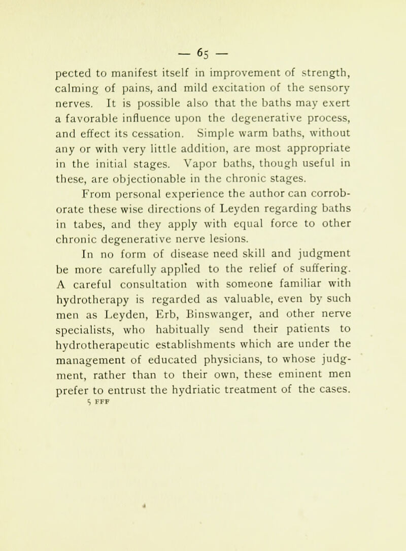 pected to manifest itself in improvement of strength, calming of pains, and mild excitation of the sensory nerves. It is possible also that the baths may exert a favorable influence upon the degenerative process, and effect its cessation. Simple warm baths, without any or with very little addition, are most appropriate in the initial stages. Vapor baths, though useful in these, are objectionable in the chronic stages. From personal experience the author can corrob- orate these wise directions of Leyden regarding baths in tabes, and they apply with equal force to other chronic degenerative nerve lesions. In no form of disease need skill and judgment be more carefully applied to the relief of suffering. A careful consultation with someone familiar with hydrotherapy is regarded as valuable, even by such men as Leyden, Erb, Binswanger, and other nerve specialists, who habitually send their patients to hydrotherapeutic establishments which are under the management of educated physicians, to whose judg- ment, rather than to their own, these eminent men prefer to entrust the hydriatic treatment of the cases.