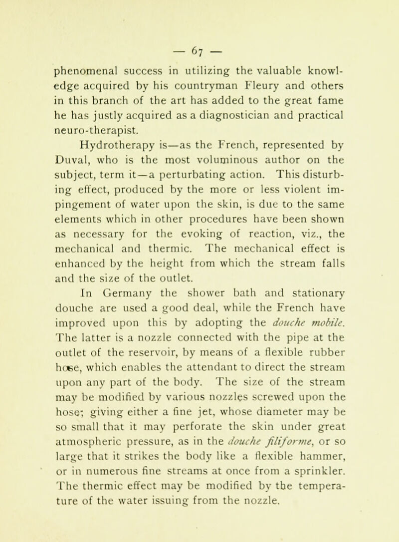 phenomenal success in utilizing the valuable knowl- edge acquired by his countryman Fleury and others in this branch of the art has added to the great fame he has justly acquired as a diagnostician and practical neuro-therapist. Hydrotherapy is—as the French, represented by Duval, who is the most voluminous author on the subject, term it—a perturbating action. This disturb- ing effect, produced by the more or less violent im- pingement of water upon the skin, is due to the same elements which in other procedures have been shown as necessary for the evoking of reaction, viz., the mechanical and thermic. The mechanical effect is enhanced by the height from which the stream falls and the size of the outlet. In Germany the shower bath and stationary douche are used a good deal, while the French have improved upon this by adopting the douche mobile The latter is a nozzle connected with the pipe at the outlet of the reservoir, by means of a flexible rubber luwe, which enables the attendant to direct the stream upon any part of the body. The size of the stream may be modified by various nozzles screwed upon the hose; giving either a fine jet, whose diameter may be so small that it may perforate the skin under great atmospheric pressure, as in the Jouche filiforme, or so large that it strikes the body like a ilexible hammer, or in numerous fine streams at once from a sprinkler. The thermic effect may be modified by the tempera- ture of the water issuing from the nozzle.