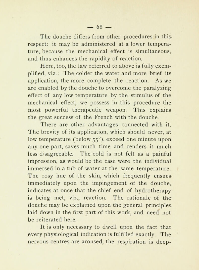 The douche differs from other procedures in this respect: it may be administered at a lower tempera- ture, because the mechanical effect is simultaneous, and thus enhances the rapidity of reaction. Here, too, the law referred to above is fully exem- plified, viz.: The colder the water and more brief its application, the more complete the reaction. As we are enabled by the douche to overcome the paralyzing effect of any low temperature by the stimulus of the mechanical effect, we possess in this procedure the most powerful therapeutic weapon. This explains the great success of the French with the douche. There are other advantages connected with it. The brevity of its application, which should never, at low temperature (below 55°), exceed one minute upon any one part, saves much time and renders it much less disagreeable. The cold is not felt as a painful impression, as would be the case were the individual immersed in a tub of water at the same temperature. The rosy hue of the skin, which frequently ensues immediately upon the impingement of the douche, indicates at once that the chief end of hydrotherapy is being met, viz., reaction. The rationale of the douche may be explained upon the general principles laid down in the first part of this work, and need not be reiterated here. It is only necessary to dwell upon the fact that every physiological indication is fulfilled exactly. The nervous centres are aroused, the respiration is deep-