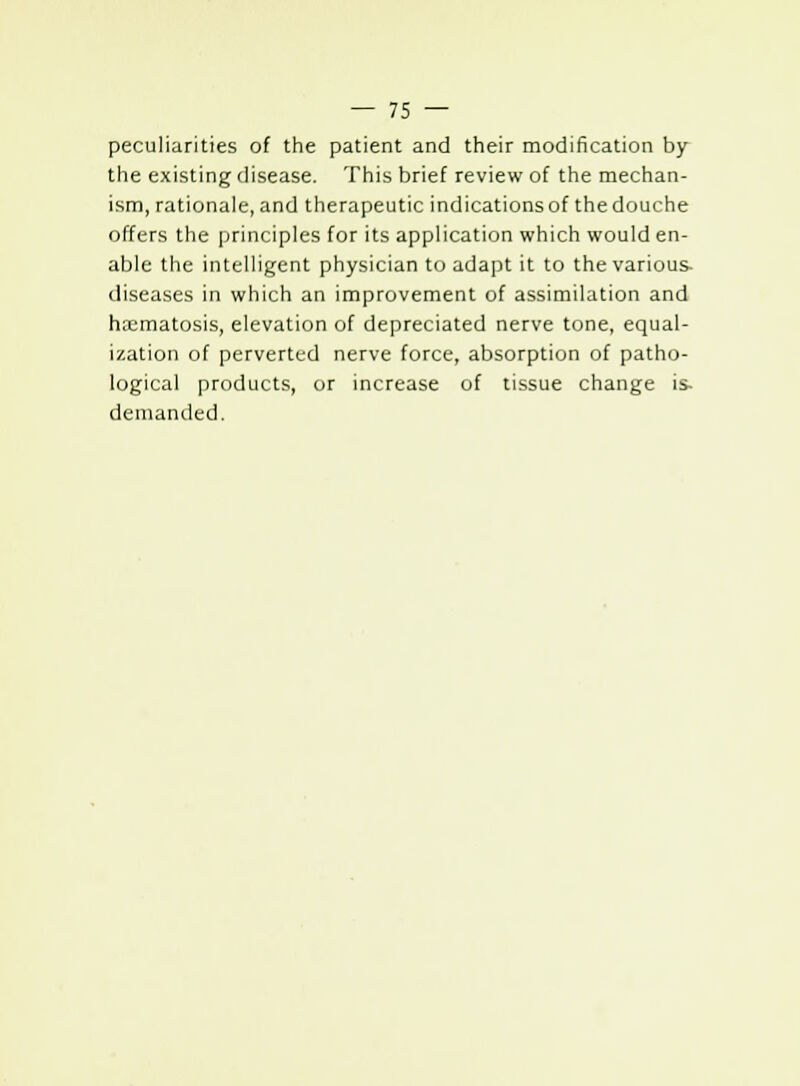 peculiarities of the patient and their modification by the existing disease. This brief review of the mechan- ism, rationale, and therapeutic indications of the douche offers the principles for its application which would en- able the intelligent physician to adapt it to the various- diseases in which an improvement of assimilation and hsematosis, elevation of depreciated nerve tone, equal- ization of perverted nerve force, absorption of patho- logical products, or increase of tissue change is- demanded.