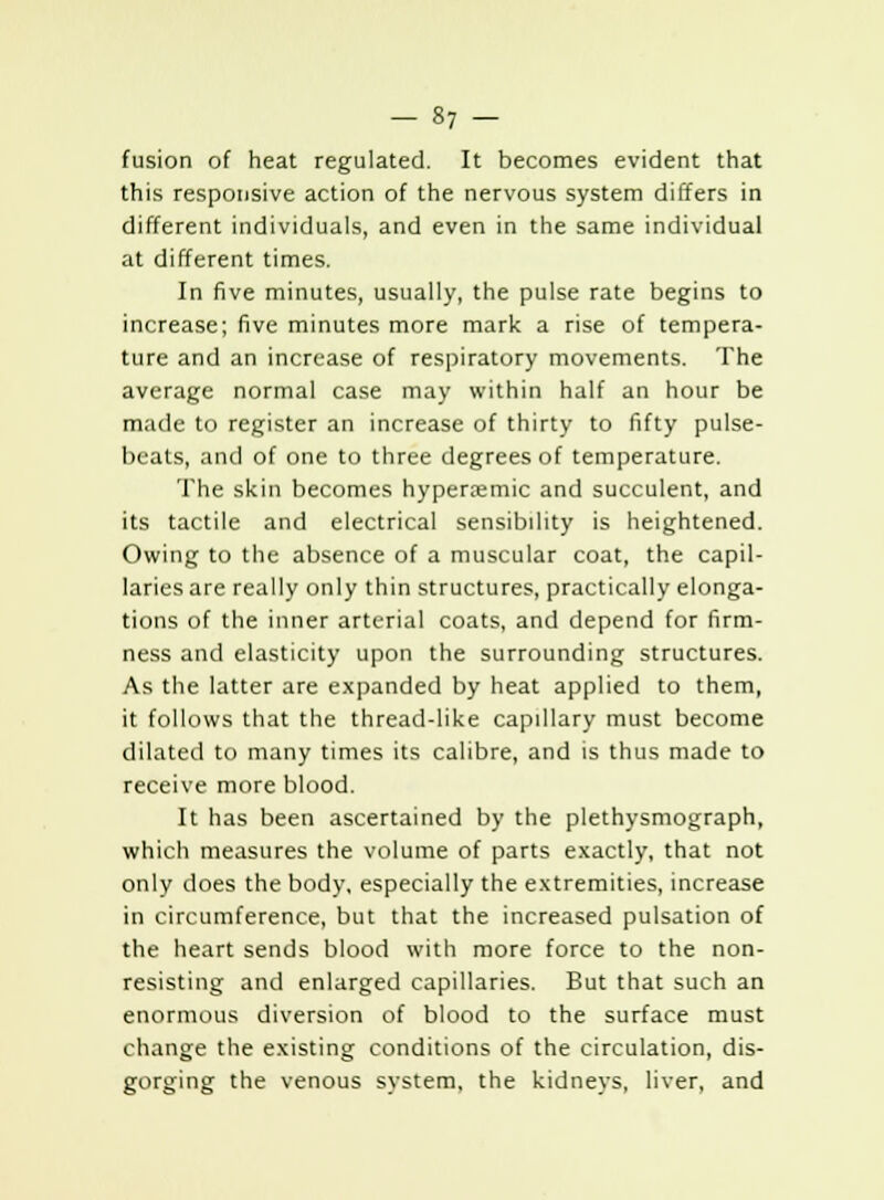 fusion of heat regulated. It becomes evident that this responsive action of the nervous system differs in different individuals, and even in the same individual at different times. In five minutes, usually, the pulse rate begins to increase; five minutes more mark a rise of tempera- ture and an increase of respiratory movements. The average normal case may within half an hour be made to register an increase of thirty to fifty pulse- beats, and of one to three degrees of temperature. The skin becomes hypersemic and succulent, and its tactile and electrical sensibility is heightened. Owing to the absence of a muscular coat, the capil- laries are really only thin structures, practically elonga- tions of the inner arterial coats, and depend for firm- ness and elasticity upon the surrounding structures. As the latter are expanded by heat applied to them, it follows that the thread-like capillary must become dilated to many times its calibre, and is thus made to receive more blood. It has been ascertained by the plethysmograph, which measures the volume of parts exactly, that not only does the body, especially the extremities, increase in circumference, but that the increased pulsation of the heart sends blood with more force to the non- resisting and enlarged capillaries. But that such an enormous diversion of blood to the surface must change the existing conditions of the circulation, dis- gorging the venous system, the kidneys, liver, and