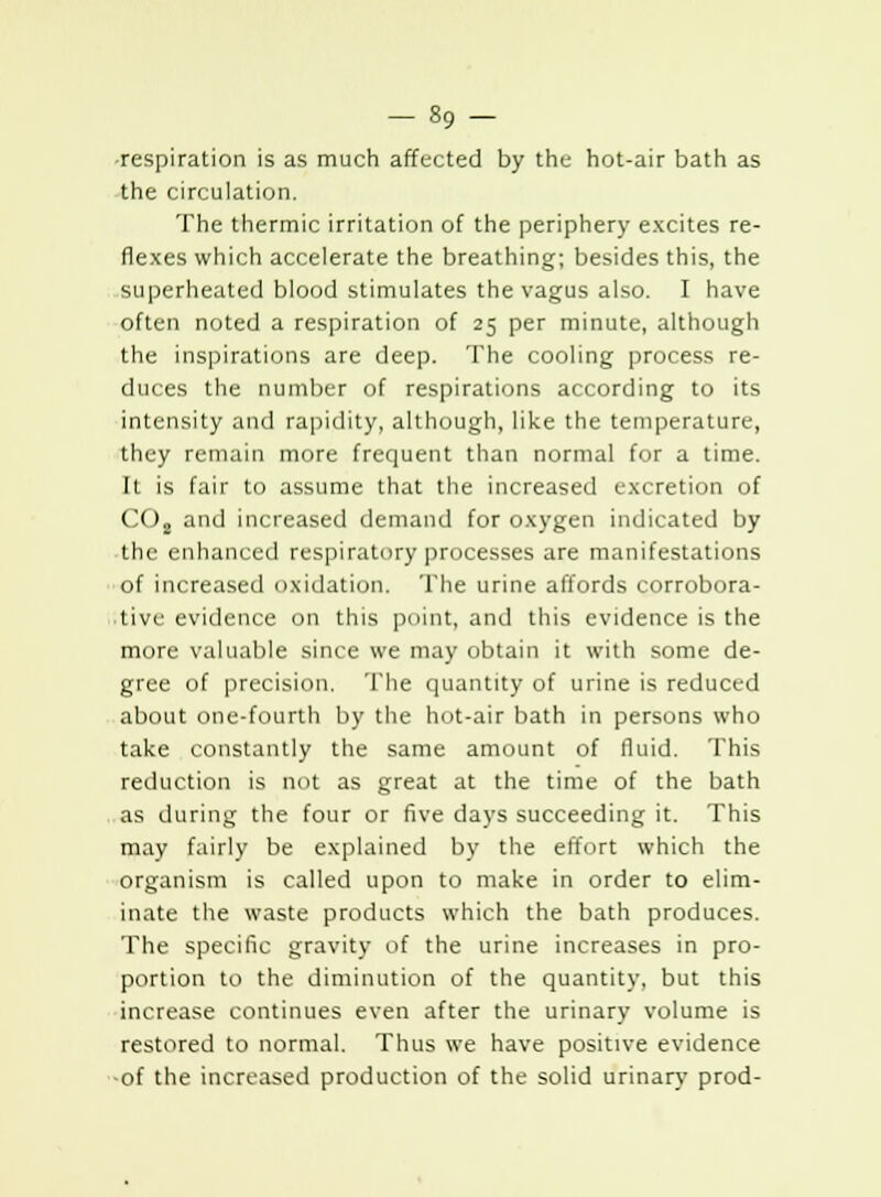 •respiration is as much affected by the hot-air bath as the circulation. The thermic irritation of the periphery excites re- flexes which accelerate the breathing; besides this, the superheated blood stimulates the vagus also. I have often noted a respiration of 25 per minute, although the inspirations are deep. The cooling process re- duces the number of respirations according to its intensity and rapidity, although, like the temperature, they remain more frequent than normal for a time. It is fair to assume that the increased excretion of C(D2 and increased demand for oxygen indicated by the enhanced respiratory processes are manifestations of increased oxidation. The urine affords corrobora- tive evidence on this point, and this evidence is the more valuable since we may obtain it with some de- gree of precision. The quantity of urine is reduced about one-fourth by the hot-air bath in persons who take constantly the same amount of fluid. This reduction is not as great at the time of the bath as during the four or five days succeeding it. This may fairly be explained by the effort which the organism is called upon to make in order to elim- inate the waste products which the bath produces. The specific gravity of the urine increases in pro- portion to the diminution of the quantity, but this increase continues even after the urinary volume is restored to normal. Thus we have positive evidence of the increased production of the solid urinary prod-