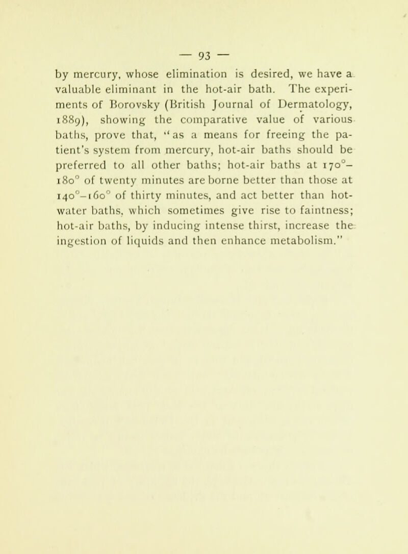 by mercury, whose elimination is desired, we have a valuable eliminant in the hot-air bath. The experi- ments of Borovsky (British Journal of Dermatology, 1889), showing the comparative value of various baths, prove that, ''as a means for freeing the pa- tient's system from mercury, hot-air baths should be preferred to all other baths; hot-air baths at 170°- 1800 of twenty minutes are borne better than those at i4o-i6o° of thirty minutes, and act better than hot- water baths, which sometimes give rise to faintness; hot-air baths, by inducing intense thirst, increase the ingestion of liquids and then enhance metabolism.