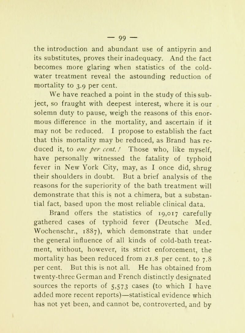 the introduction and abundant use of antipyrin and its substitutes, proves their inadequacy. And the fact becomes more glaring when statistics of the cold- water treatment reveal the astounding reduction of mortality to 3.9 per cent. We have reached a point in the study of this sub- ject, SO fraught with deepest interest, where it is our solemn duty to pause, weigh the reasons of this enor- mous difference in the mortality, and ascertain if it may not be reduced. I propose to establish the fact that this mortality may be reduced, as Brand has re- duced it, to one per cent. / Those who, like myself, have personally witnessed the fatality of typhoid fever in New York City, may, as I once did, shrug their shoulders in doubt. But a brief analysis of the reasons for the superiority of the bath treatment will demonstrate that this is not a chimera, but a substan- tial fact, based upon the most reliable clinical data. Brand offers the statistics of 19,017 carefully gathered cases of typhoid fever (Deutsche Med. Wochenschr., 1SS7), which demonstrate that under the general influence of all kinds of cold-bath treat- ment, without, however, its strict enforcement, the mortality has been reduced from 21.8 per cent, to 7.8 per cent. But this is not all. He has obtained from twenty-three German and French distinctly designated sources the reports of 5,573 cases (to which I have added more recent reports)—statistical evidence which has not yet been, and cannot be, controverted, and by