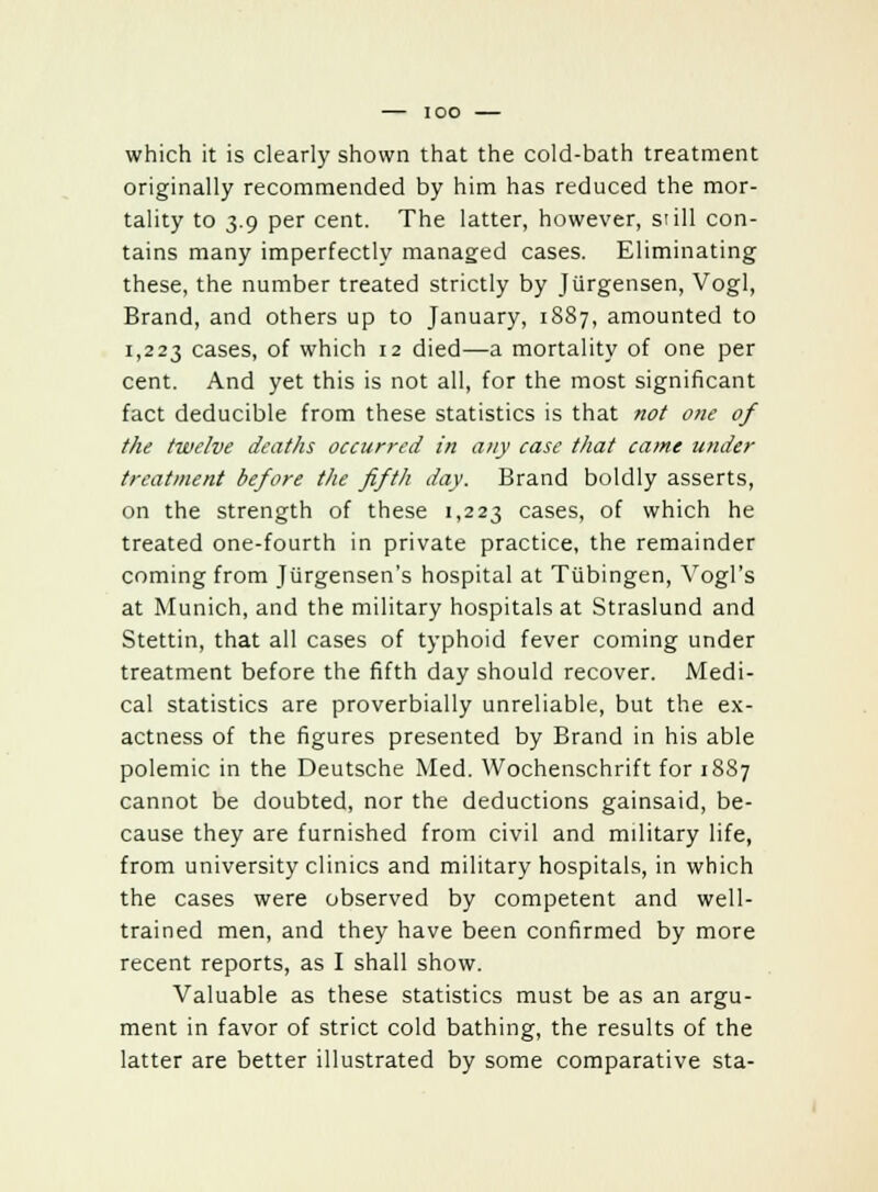 which it is clearly shown that the cold-bath treatment originally recommended by him has reduced the mor- tality to 3.9 per cent. The latter, however, still con- tains many imperfectly managed cases. Eliminating these, the number treated strictly by Jiirgensen, Vogl, Brand, and others up to January, 1887, amounted to 1,223 cases, of which 12 died—a mortality of one per cent. And yet this is not all, for the most significant fact deducible from these statistics is that not one of the twelve deaths occurred in any case that came under treatment before the fifth day. Brand boldly asserts, on the strength of these 1,223 cases, of which he treated one-fourth in private practice, the remainder coming from Jiirgensen's hospital at Tubingen, Yogi's at Munich, and the military hospitals at Straslund and Stettin, that all cases of typhoid fever coming under treatment before the fifth day should recover. Medi- cal statistics are proverbially unreliable, but the ex- actness of the figures presented by Brand in his able polemic in the Deutsche Med. Wochenschrift for 1887 cannot be doubted, nor the deductions gainsaid, be- cause they are furnished from civil and military life, from university clinics and military hospitals, in which the cases were observed by competent and well- trained men, and they have been confirmed by more recent reports, as I shall show. Valuable as these statistics must be as an argu- ment in favor of strict cold bathing, the results of the latter are better illustrated by some comparative sta-