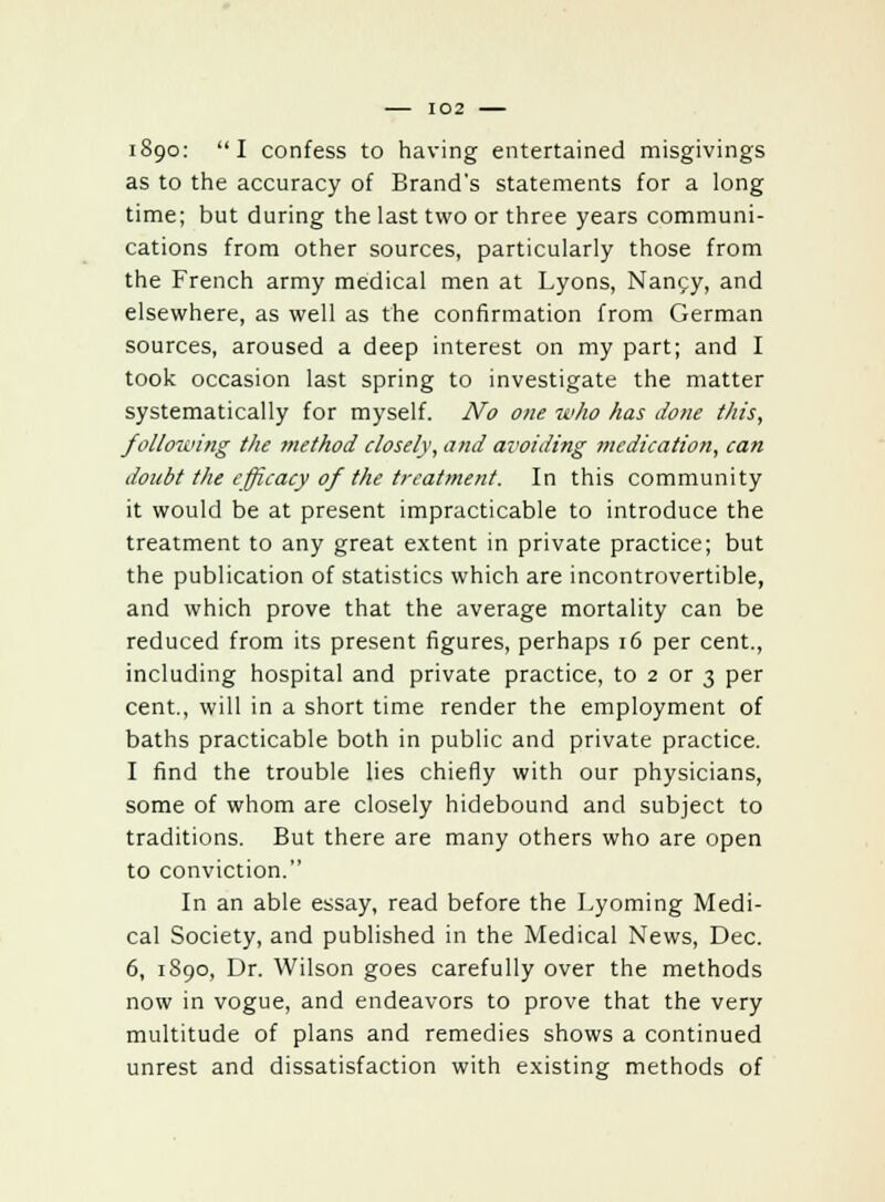 as to the accuracy of Brand's statements for a long time; but during the last two or three years communi- cations from other sources, particularly those from the French army medical men at Lyons, Nancy, and elsewhere, as well as the confirmation from German sources, aroused a deep interest on my part; and I took occasion last spring to investigate the matter systematically for myself. No one who has done this, following the method closely, and avoiding medication, can doubt the efficacy of the treatment. In this community it would be at present impracticable to introduce the treatment to any great extent in private practice; but the publication of statistics which are incontrovertible, and which prove that the average mortality can be reduced from its present figures, perhaps 16 per cent., including hospital and private practice, to 2 or 3 per cent., will in a short time render the employment of baths practicable both in public and private practice. I find the trouble lies chiefly with our physicians, some of whom are closely hidebound and subject to traditions. But there are many others who are open to conviction. In an able essay, read before the Lyoming Medi- cal Society, and published in the Medical News, Dec. 6, 1890, Dr. Wilson goes carefully over the methods now in vogue, and endeavors to prove that the very multitude of plans and remedies shows a continued unrest and dissatisfaction with existing methods of