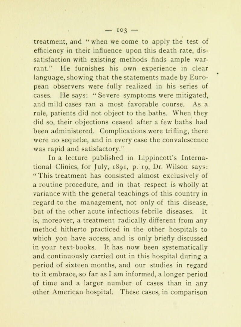 treatment, and  when we come to apply the test of efficiency in their influence upon this death rate, dis- satisfaction with existing methods finds ample war- rant. He furnishes his own experience in clear language, showing that the statements made by Euro- pean observers were fully realized in his series of cases. He says: Severe symptoms were mitigated, and mild cases ran a most favorable course. As a rule, patients did not object to the baths. When they did so, their objections ceased after a few baths had been administered. Complications were trifling, there were no sequehe, and in every case the convalescence was rapid and satisfactory. In a lecture published in Lippincott's Interna- tional Clinics, for July, 1891, p. 19, Dr. Wilson says:  This treatment has consisted almost exclusively of a routine procedure, and in that respect is wholly at variance with the general teachings of this country in regard to the management, not only of this disease, but of the other acute infectious febrile diseases. It is, moreover, a treatment radically different from any method hitherto practiced in the other hospitals to which you have access, and is only briefly discussed in your text-books. It has now been systematically and continuously carried out in this hospital during a period of sixteen months, and our studies in regard to it embrace, so far as I am informed, a longer period of time and a larger number of cases than in any other American hospital. These cases, in comparison