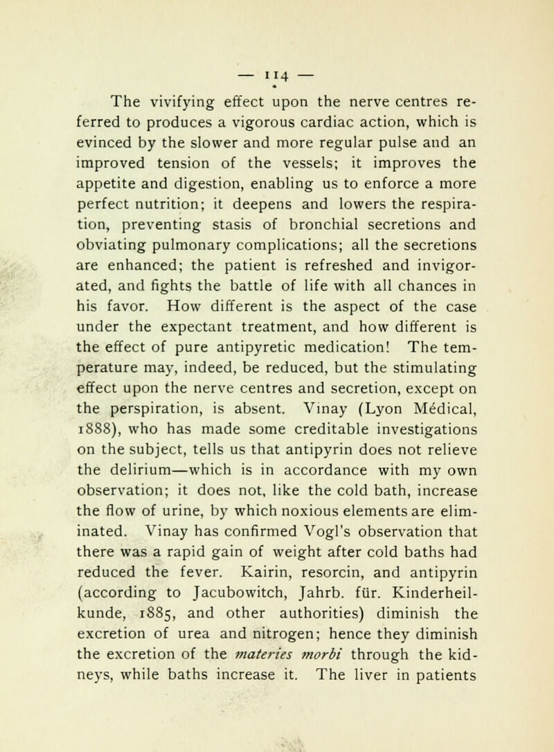 The vivifying effect upon the nerve centres re- ferred to produces a vigorous cardiac action, which is evinced by the slower and more regular pulse and an improved tension of the vessels; it improves the appetite and digestion, enabling us to enforce a more perfect nutrition; it deepens and lowers the respira- tion, preventing stasis of bronchial secretions and obviating pulmonary complications; all the secretions are enhanced; the patient is refreshed and invigor- ated, and fights the battle of life with all chances in his favor. How different is the aspect of the case under the expectant treatment, and how different is the effect of pure antipyretic medication! The tem- perature may, indeed, be reduced, but the stimulating effect upon the nerve centres and secretion, except on the perspiration, is absent. Vinay (Lyon Medical, 1888), who has made some creditable investigations on the subject, tells us that antipyrin does not relieve the delirium—which is in accordance with my own observation; it does not, like the cold bath, increase the flow of urine, by which noxious elements are elim- inated. Vinay has confirmed Yogi's observation that there was a rapid gain of weight after cold baths had reduced the fever. Kairin, resorcin, and antipyrin (according to Jacubowitch, Jahrb. fur. Kinderheil- kunde, 1885, and other authorities) diminish the excretion of urea and nitrogen; hence they diminish the excretion of the materies morbi through the kid- neys, while baths increase it. The liver in patients