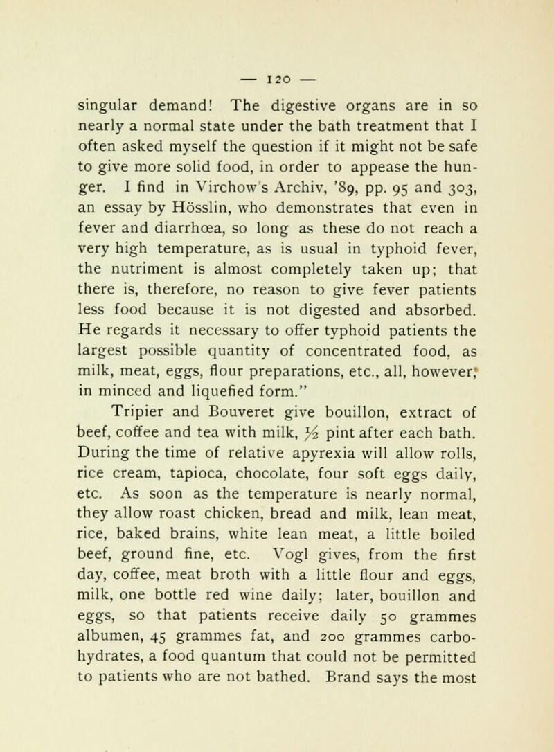 singular demand! The digestive organs are in so nearly a normal state under the bath treatment that I often asked myself the question if it might not be safe to give more solid food, in order to appease the hun- ger. I find in Virchow's Archiv, '89, pp. 95 and 303, an essay by Hosslin, who demonstrates that even in fever and diarrhoea, so long as these do not reach a very high temperature, as is usual in typhoid fever, the nutriment is almost completely taken up; that there is, therefore, no reason to give fever patients less food because it is not digested and absorbed. He regards it necessary to offer typhoid patients the largest possible quantity of concentrated food, as milk, meat, eggs, flour preparations, etc., all, however, in minced and liquefied form. Tripier and Bouveret give bouillon, extract of beef, coffee and tea with milk, % pint after each bath. During the time of relative apyrexia will allow rolls, rice cream, tapioca, chocolate, four soft eggs daily, etc. As soon as the temperature is nearly normal, they allow roast chicken, bread and milk, lean meat, rice, baked brains, white lean meat, a little boiled beef, ground fine, etc. Vogl gives, from the first day, coffee, meat broth with a little flour and eggs, milk, one bottle red wine daily; later, bouillon and eggs, so that patients receive daily 50 grammes albumen, 45 grammes fat, and 200 grammes carbo- hydrates, a food quantum that could not be permitted to patients who are not bathed. Brand says the most