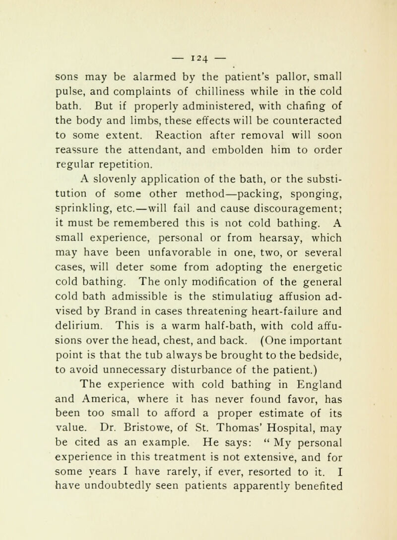 sons may be alarmed by the patient's pallor, small pulse, and complaints of chilliness while in the cold bath. But if properly administered, with chafing of the body and limbs, these effects will be counteracted to some extent. Reaction after removal will soon reassure the attendant, and embolden him to order regular repetition. A slovenly application of the bath, or the substi- tution of some other method—packing, sponging, sprinkling, etc.—will fail and cause discouragement; it must be remembered this is not cold bathing. A small experience, personal or from hearsay, which may have been unfavorable in one, two, or several cases, will deter some from adopting the energetic cold bathing. The only modification of the general cold bath admissible is the stimulatiug affusion ad- vised by Brand in cases threatening heart-failure and delirium. This is a warm half-bath, with cold affu- sions over the head, chest, and back. (One important point is that the tub always be brought to the bedside, to avoid unnecessary disturbance of the patient.) The experience with cold bathing in England and America, where it has never found favor, has been too small to afford a proper estimate of its value. Dr. Bristowe, of St. Thomas' Hospital, may be cited as an example. He says:  My personal experience in this treatment is not extensive, and for some years I have rarely, if ever, resorted to it. I have undoubtedly seen patients apparently benefited