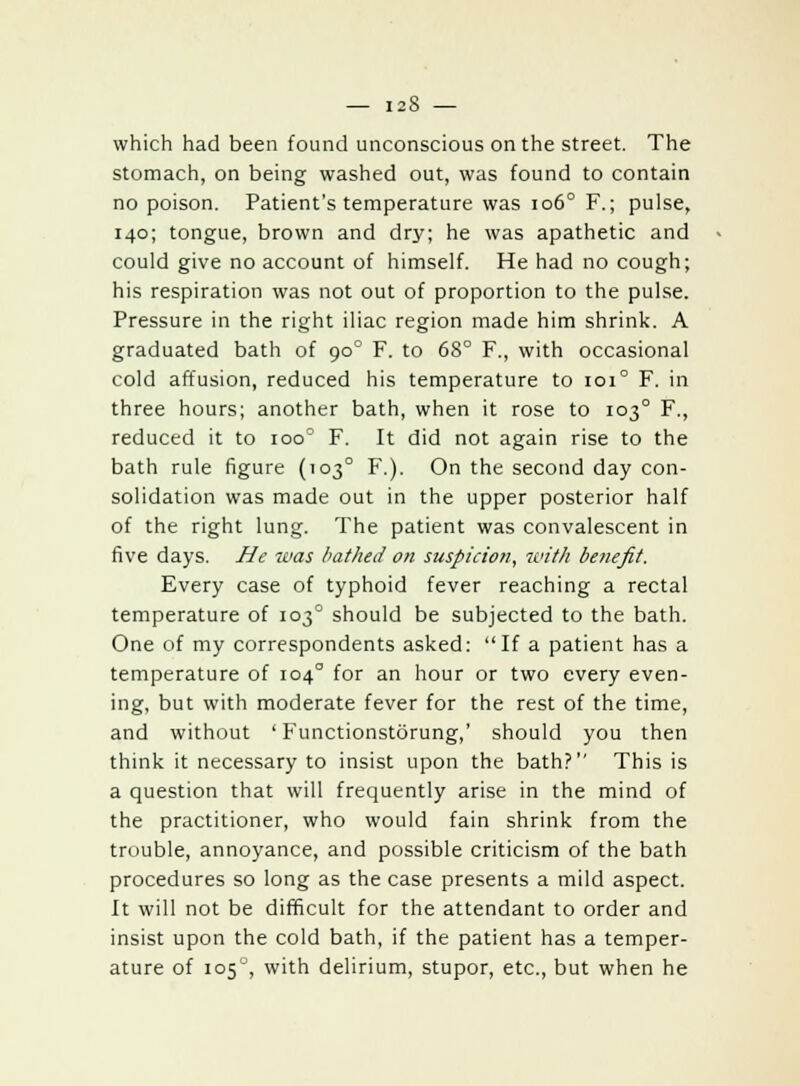 which had been found unconscious on the street. The stomach, on being washed out, was found to contain no poison. Patient's temperature was 1060 F.; pulse, 140; tongue, brown and dry; he was apathetic and could give no account of himself. He had no cough; his respiration was not out of proportion to the pulse. Pressure in the right iliac region made him shrink. A graduated bath of 900 F. to 68° F., with occasional cold affusion, reduced his temperature to 101° F. in three hours; another bath, when it rose to 1030 F., reduced it to ioo° F. It did not again rise to the bath rule figure (1030 F.). On the second day con- solidation was made out in the upper posterior half of the right lung. The patient was convalescent in five days. He was bathed on suspicion, 7cit/i benefit. Every case of typhoid fever reaching a rectal temperature of 1030 should be subjected to the bath. One of my correspondents asked: If a patient has a temperature of 1040 for an hour or two every even- ing, but with moderate fever for the rest of the time, and without ' Functionstorung,' should you then think it necessary to insist upon the bath? This is a question that will frequently arise in the mind of the practitioner, who would fain shrink from the trouble, annoyance, and possible criticism of the bath procedures so long as the case presents a mild aspect. It will not be difficult for the attendant to order and insist upon the cold bath, if the patient has a temper- ature of 105'', with delirium, stupor, etc., but when he