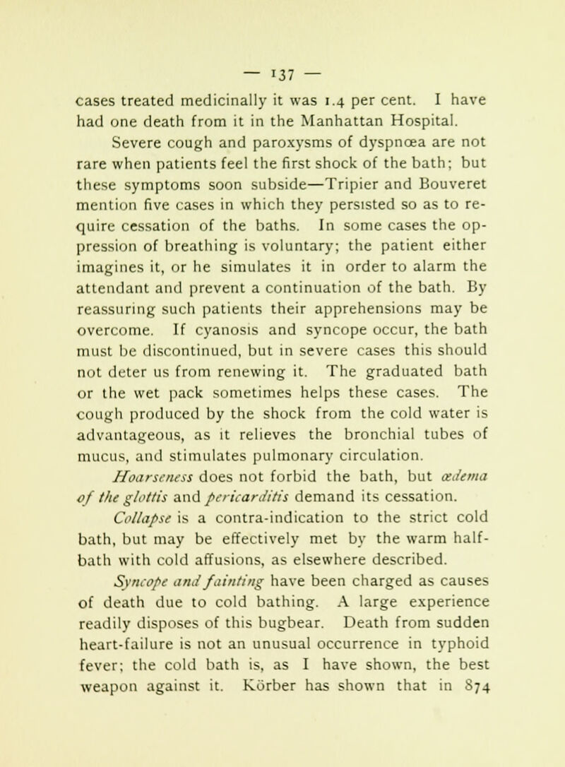 cases treated medicinally it was 1.4 per cent. I have had one death from it in the Manhattan Hospital. Severe cough and paroxysms of dyspnoea are not rare when patients feel the first shock of the bath; but these symptoms soon subside—Tripier and Bouveret mention five cases in which they persisted so as to re- quire cessation of the baths. In some cases the op- pression of breathing is voluntary; the patient either imagines it, or he simulates it in order to alarm the attendant and prevent a continuation of the bath. By reassuring such patients their apprehensions may be overcome. If cyanosis and syncope occur, the bath must be discontinued, but in severe cases this should not deter us from renewing it. The graduated bath or the wet pack sometimes helps these cases. The cough produced by the shock from the cold water is advantageous, as it relieves the bronchial tubes of mucus, and stimulates pulmonary circulation. Hoarseness does not forbid the bath, but oedema of the glottis and pericarditis demand its cessation. Collapse is a contra-indication to the strict cold bath, but may be effectively met by the warm half- bath with cold affusions, as elsewhere described. Syncope aria fainting have been charged as causes of death due to cold bathing. A large experience readily disposes of this bugbear. Death from sudden heart-failure is not an unusual occurrence in typhoid fever; the cold bath is, as I have shown, the best weapon against it. Korber has shown that in 874