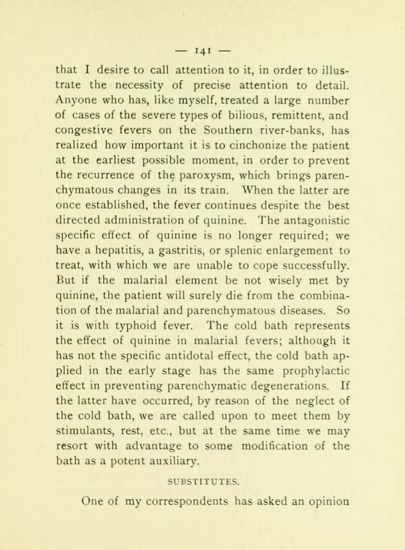 that I desire to call attention to it, in order to illus- trate the necessity of precise attention to detail. Anyone who has, like myself, treated a large number of cases of the severe types of bilious, remittent, and congestive fevers on the Southern river-banks, has realized how important it is to cinchonize the patient at the earliest possible moment, in order to prevent the recurrence of the paroxysm, which brings paren- chymatous changes in its train. When the latter are once established, the fever continues despite the best directed administration of quinine. The antagonistic specific effect of quinine is no longer required; we have a hepatitis, a gastritis, or splenic enlargement to treat, with which we are unable to cope successfully. But if the malarial element be not wisely met by quinine, the patient will surely die from the combina- tion of the malarial and parenchymatous diseases. So it is with typhoid fever. The cold bath represents the effect of quinine in malarial fevers; although it has not the specific antidotal effect, the cold bath ap- plied in the early stage has the same prophylactic effect in preventing parenchymatic degenerations. If the latter have occurred, by reason of the neglect of the cold bath, we are called upon to meet them by stimulants, rest, etc., but at the same time we may resort with advantage to some modification of the bath as a potent auxiliary. SUBSTITUTES. One of my correspondents has asked an opinion