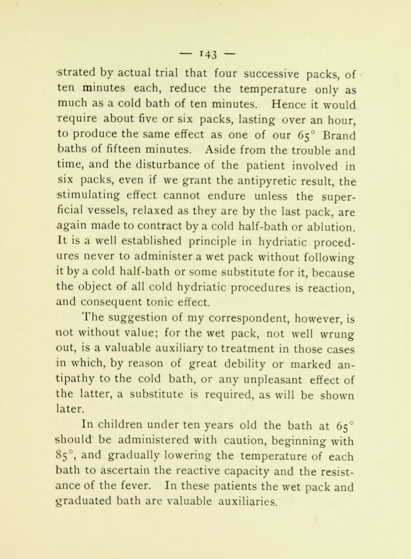 •strated by actual trial that four successive packs, of ten minutes each, reduce the temperature only as much as a cold bath of ten minutes. Hence it would require about five or six packs, lasting over an hour, to produce the same effect as one of our 65° Brand baths of fifteen minutes. Aside from the trouble and time, and the disturbance of the patient involved in six packs, even if we grant ihe antipyretic result, the •stimulating effect cannot endure unless the super- ficial vessels, relaxed as they are by the last pack, are again made to contract by a cold half-bath or ablution. It is a well established principle in hydriatic proced- ures never to administer a wet pack without following it by a cold half-bath or some substitute for it, because the object of all cold hydriatic procedures is reaction, and consequent tonic effect. The suggestion of my correspondent, however, is not without value; for the wet pack, not well wrung out, is a valuable auxiliary to treatment in those cases in which, by reason of great debility or marked an- tipathy to the cold bath, or any unpleasant effect of the latter, a substitute is required, as will be shown later. In children under ten years old the bath at 65° should be administered with caution, beginning with 85°, and gradually lowering the temperature of each bath to ascertain the reactive capacity and the resist- ance of the fever. In these patients the wet pack and graduated bath are valuable auxiliaries.