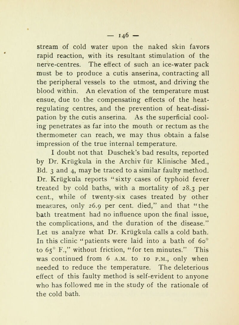 stream of cold water upon the naked skin favors rapid reaction, with its resultant stimulation of the nerve-centres. The effect of such an ice-water pack must be to produce a cutis anserina, contracting all the peripheral vessels to the utmost, and driving the blood within. An elevation of the temperature must ensue, due to the compensating effects of the heat- regulating centres, and the prevention of heat-dissi- pation by the cutis anserina. As the superficial cool- ing penetrates as far into the mouth or rectum as the thermometer can reach, we may thus obtain a false impression of the true internal temperature. I doubt not that Duschek's bad results, reported by Dr. Krugkula in the Archiv fur Klinische Med., Bd. 3 and 4, may be traced to a similar faulty method. Dr. Krugkula reports sixty cases of typhoid fever treated by cold baths, with a mortality of 28.3 per cent., while of twenty-six cases treated by other measures, only 26.9 per cent, died, and that the bath treatment had no influence upon the final issue, the complications, and the duration of the disease. Let us analyze what Dr. Krugkula calls a cold bath. In this clinic patients were laid into a bath of 6o° to 650 F., without friction, for ten minutes. This was continued from 6 a.m. to 10 p.m., only when needed to reduce the temperature. The deleterious effect of this faulty method is self-evident to anyone who has followed me in the study of the rationale of the cold bath.