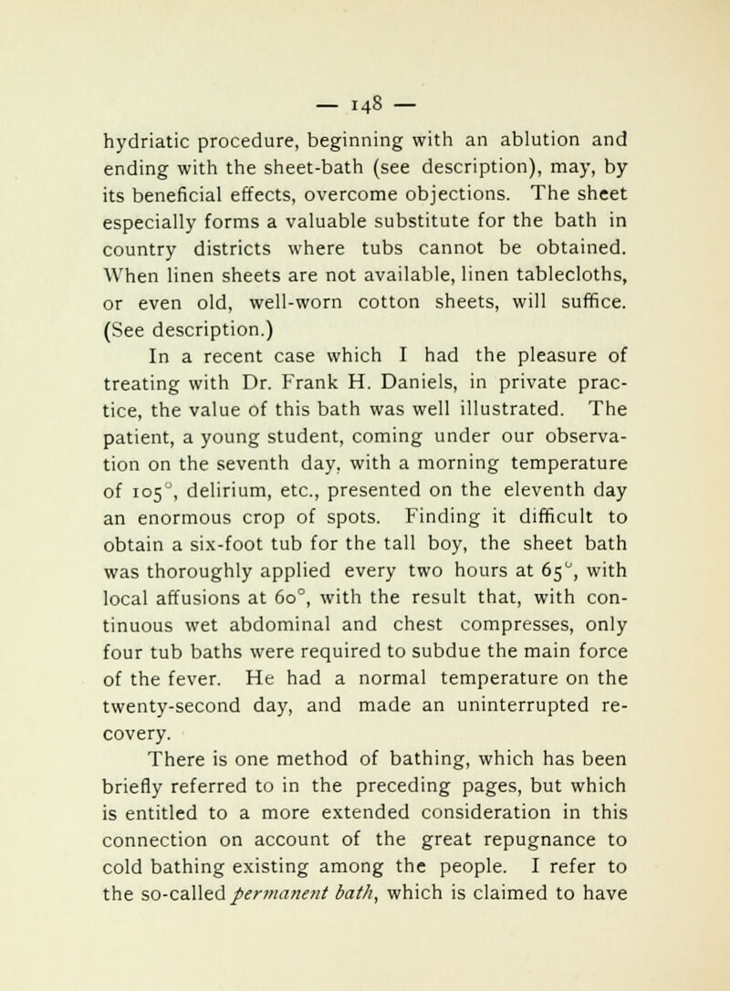 hydriatic procedure, beginning with an ablution and ending with the sheet-bath (see description), may, by its beneficial effects, overcome objections. The sheet especially forms a valuable substitute for the bath in country districts where tubs cannot be obtained. When linen sheets are not available, linen tablecloths, or even old, well-worn cotton sheets, will suffice. (See description.) In a recent case which I had the pleasure of treating with Dr. Frank H. Daniels, in private prac- tice, the value of this bath was well illustrated. The patient, a young student, coming under our observa- tion on the seventh day, with a morning temperature of 1050, delirium, etc., presented on the eleventh day an enormous crop of spots. Finding it difficult to obtain a six-foot tub for the tall boy, the sheet bath was thoroughly applied every two hours at 65°, with local affusions at 6o°, with the result that, with con- tinuous wet abdominal and chest compresses, only four tub baths were required to subdue the main force of the fever. He had a normal temperature on the twenty-second day, and made an uninterrupted re- covery. There is one method of bathing, which has been briefly referred to in the preceding pages, but which is entitled to a more extended consideration in this connection on account of the great repugnance to cold bathing existing among the people. I refer to the so-called permanent bath, which is claimed to have