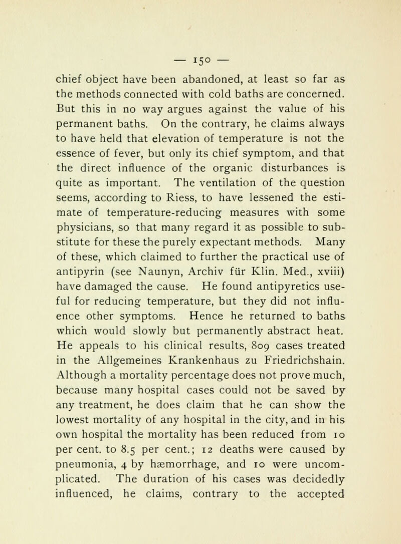 chief object have been abandoned, at least so far as the methods connected with cold baths are concerned. But this in no way argues against the value of his permanent baths. On the contrary, he claims always to have held that elevation of temperature is not the essence of fever, but only its chief symptom, and that the direct influence of the organic disturbances is quite as important. The ventilation of the question seems, according to Riess, to have lessened the esti- mate of temperature-reducing measures with some physicians, so that many regard it as possible to sub- stitute for these the purely expectant methods. Many of these, which claimed to further the practical use of antipyrin (see Naunyn, Archiv fur Klin. Med., xviii) have damaged the cause. He found antipyretics use- ful for reducing temperature, but they did not influ- ence other symptoms. Hence he returned to baths which would slowly but permanently abstract heat. He appeals to his clinical results, 809 cases treated in the Allgemeines Krankenhaus zu Friedrichshain. Although a mortality percentage does not prove much, because many hospital cases could not be saved by any treatment, he does claim that he can show the lowest mortality of any hospital in the city, and in his own hospital the mortality has been reduced from 10 per cent, to 8.5 per cent.; 12 deaths were caused by pneumonia, 4 by hemorrhage, and 10 were uncom- plicated. The duration of his cases was decidedly influenced, he claims, contrary to the accepted