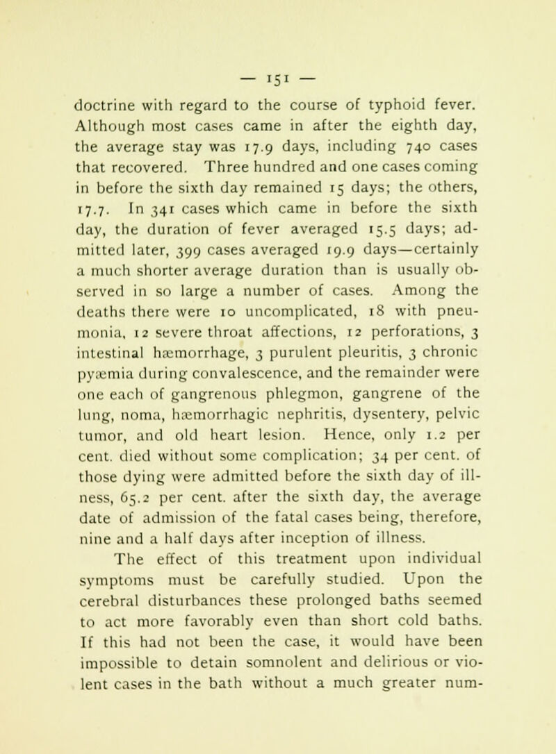 doctrine with regard to the course of typhoid fever. Although most cases came in after the eighth day, the average stay was 17.9 days, including 740 cases that recovered. Three hundred and one cases coming in before the sixth day remained 15 days; the others, 17.7. In 341 cases which came in before the sixth day, the duration of fever averaged 15.5 days; ad- mitted later, 399 cases averaged 19.9 days—certainly a much shorter average duration than is usually ob- served in so large a number of cases. Among the deaths there were 10 uncomplicated, 18 with pneu- monia, 12 severe throat affections, 12 perforations, 3 intestinal hemorrhage, 3 purulent pleuritis, 3 chronic pyemia during convalescence, and the remainder were one each of gangrenous phlegmon, gangrene of the lung, noma, hemorrhagic nephritis, dysentery, pelvic tumor, and old heart lesion. Hence, only 1.2 per cent, died without some complication; 34 per cent, of those dying were admitted before the sixth day of ill- ness, 65.2 per cent, after the sixth day, the average date of admission of the fatal cases being, therefore, nine and a half days after inception of illness. The effect of this treatment upon individual symptoms must be carefully studied. Upon the cerebral disturbances these prolonged baths seemed to act more favorably even than short cold baths. If this had not been the case, it would have been impossible to detain somnolent and delirious or vio- lent cases in the bath without a much greater num-