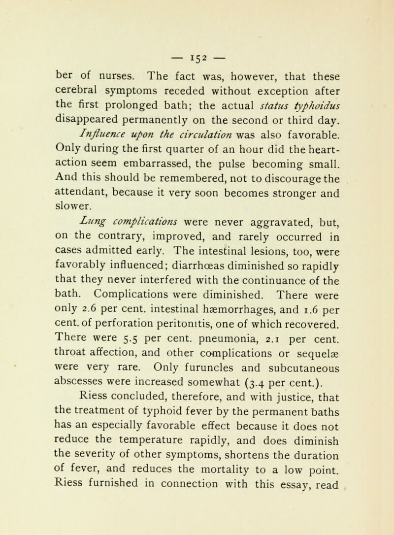 ber of nurses. The fact was, however, that these cerebral symptoms receded without exception after the first prolonged bath; the actual status typhoidus disappeared permanently on the second or third day. Influence upon the circulation was also favorable. Only during the first quarter of an hour did the heart- action seem embarrassed, the pulse becoming small. And this should be remembered, not to discourage the attendant, because it very soon becomes stronger and slower. Lung complications were never aggravated, but, on the contrary, improved, and rarely occurred in cases admitted early. The intestinal lesions, too, were favorably influenced; diarrhoeas diminished so rapidly that they never interfered with the continuance of the bath. Complications were diminished. There were only 2.6 per cent, intestinal haemorrhages, and 1.6 per cent, of perforation peritonitis, one of which recovered. There were 5.5 per cent, pneumonia, 2.1 per cent, throat affection, and other complications or sequelae were very rare. Only furuncles and subcutaneous abscesses were increased somewhat (3.4 per cent.). Riess concluded, therefore, and with justice, that the treatment of typhoid fever by the permanent baths has an especially favorable effect because it does not reduce the temperature rapidly, and does diminish the severity of other symptoms, shortens the duration of fever, and reduces the mortality to a low point. Riess furnished in connection with this essay, read