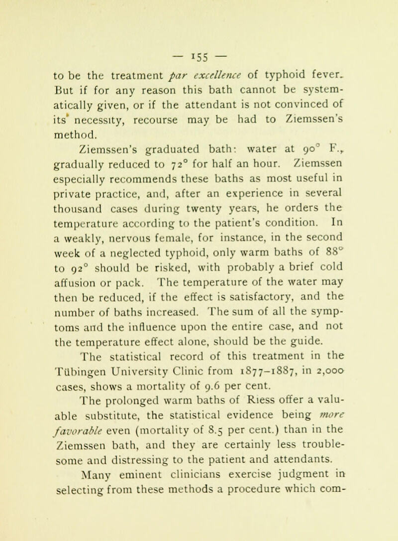 to be the treatment par excellence of typhoid fever. But if for any reason this bath cannot be system- atically given, or if the attendant is not convinced of its' necessity, recourse may be had to Ziemssen's method. Ziemssen's graduated bath-, water at 90' F., gradually reduced to 72° for half an hour. Ziemssen especially recommends these baths as most useful in private practice, and, after an experience in several thousand cases during twenty years, he orders the temperature according to the patient's condition. In a weakly, nervous female, for instance, in the second week of a neglected typhoid, only warm baths of 88 to 920 should be risked, with probably a brief cold affusion or pack. The temperature of the water may then be reduced, if the effect is satisfactory, and the number of baths increased. The sum of all the symp- toms and the influence upon the entire case, and not the temperature effect alone, should be the guide. The statistical record of this treatment in the Ttlbingeu University Clinic from 1S77-1S87, in 2,000 cases, shows a mortality of 9.6 per cent. The prolonged warm baths of Riess offer a valu- able substitute, the statistical evidence being more favorable even (mortality of 8.5 per cent.) than in the Ziemssen bath, and they are certainly less trouble- some and distressing to the patient and attendants. Many eminent clinicians exercise judgment in selecting from these methods a procedure which com-