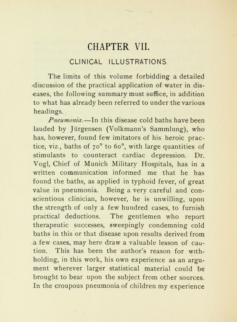 CLINICAL ILLUSTRATIONS. The limits of this volume forbidding a detailed ■discussion of the practical application of water in dis- eases, the following summary must suffice, in addition to what has already been referred to under the various headings. Pneumonia.—In this disease cold baths have been lauded by Jurgensen (Volkmann's Sammlung), who has, however, found few imitators of his heroic prac- tice, viz., baths of 700 to 6o°, with large quantities of stimulants to counteract cardiac depression. Dr. Vogl, Chief of Munich Military Hospitals, has in a written communication informed me that he has found the baths, as applied in typhoid fever, of great value in pneumonia. Being a very careful and con- scientious clinician, however, he is unwilling, upon the strength of only a few hundred cases, to furnish practical deductions. The gentlemen who report therapeutic successes, sweepingly condemning cold baths in this or that disease upon results derived from a few cases, may here draw a valuable lesson of cau- tion. This has been the author's reason for with- holding, in this work, his own experience as an argu- ment wherever larger statistical material could be brought to bear upon the subject from other sources. In the croupous pneumonia of children my experience