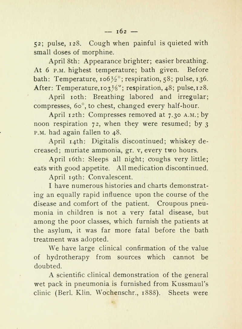 52; pulse, 128. Cough when painful is quieted with small doses of morphine. April 8th: Appearance brighter; easier breathing. At 6 p.m. highest temperature; bath given. Before bath: Temperature, 106}£°; respiration, 58; pulse, 136. After: Temperature, 103^6°; respiration, 48; pulse,i28. April 10th: Breathing labored and irregular; compresses, 6o°, to chest, changed every half-hour. April 12th: Compresses removed at 7.30 a.m.; by noon respiration 72, when they were resumed; by 3 p.m. had again fallen to 48. April 14th: Digitalis discontinued; whiskey de- creased; muriate ammonia, gr. v, every two hours. April 16th: Sleeps all night; coughs very little; eats with good appetite. All medication discontinued. April 19th: Convalescent. I have numerous histories and charts demonstrat- ing an equally rapid influence upon the course of the disease and comfort of the patient. Croupous pneu- monia in children is not a very fatal disease, but among the poor classes, which furnish the patients at the asylum, it was far more fatal before the bath treatment was adopted. We have large clinical confirmation of the value of hydrotherapy from sources which cannot be doubted. A scientific clinical demonstration of the general wet pack in pneumonia is furnished from Kussmaul's clinic (Berl. Klin. Wochenschr., 1888). Sheets were