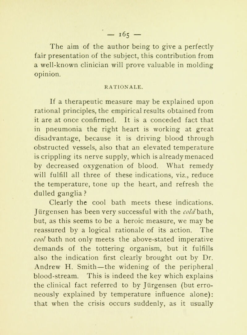 The aim of the author being to give a perfectly fair presentation of the subject, this contribution from a well-known clinician will prove valuable in molding opinion. RATIONALE. If a therapeutic measure may be explained upon rational principles, the empirical results obtained from it are at once confirmed. It is a conceded fact that in pneumonia the right heart is working at great disadvantage, because it is driving blood through obstructed vessels, also that an elevated temperature is crippling its nerve supply, which is already menaced by decreased oxygenation of blood. What remedy will fulfill all three of these indications, viz., reduce the temperature, tone up the heart, and refresh the dulled ganglia ? Clearly the cool bath meets these indications. Jiirgensen has been very successful with the r<'/</bath, but, as this seems to be a heroic measure, we may be reassured by a logical rationale of its action. The cool bath not only meets the above-stated imperative demands of the tottering organism, but it fulfills also the indication first clearly brought out by Dr. Andrew H. Smith—the widening of the peripheral blood-stream. This is indeed the key which explains the clinical fact referred to by Jiirgensen (but erro- neously explained by temperature influence alone): that when the crisis occurs suddenly, as it usually
