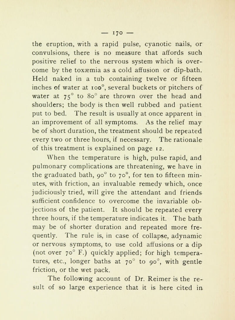 the eruption, with a rapid pulse, cyanotic nails, or convulsions, there is no measure that affords such positive relief to the nervous system which is over- come by the toxaemia as a cold affusion or dip-bath. Held naked in a tub containing twelve or fifteen inches of water at 100°, several buckets or pitchers of water at 750 to 80° are thrown over the head and shoulders; the body is then well rubbed and patient put to bed. The result is usually at once apparent in an improvement of all symptoms. As the relief may be of short duration, the treatment should be repeated every two or three hours, if necessary. The rationale of this treatment is explained on page 12. When the temperature is high, pulse rapid, and pulmonary complications are threatening, we have in the graduated bath, 900 to 70°, for ten to fifteen min- utes, with friction, an invaluable remedy which, once judiciously tried, will give the attendant and friends sufficient confidence to overcome the invariable ob- jections of the patient. It should be repeated every three hours, if the temperature indicates it. The bath may be of shorter duration and repeated more fre- quently. The rule is, in case of collapse, adynamic or nervous symptoms, to use cold affusions or a dip (not over 70° F.) quickly applied; for high tempera- tures, etc., longer baths at 700 to 900, with gentle friction, or the wet pack. The following account of Dr. Reimer is the re- sult of so large experience that it is here cited in