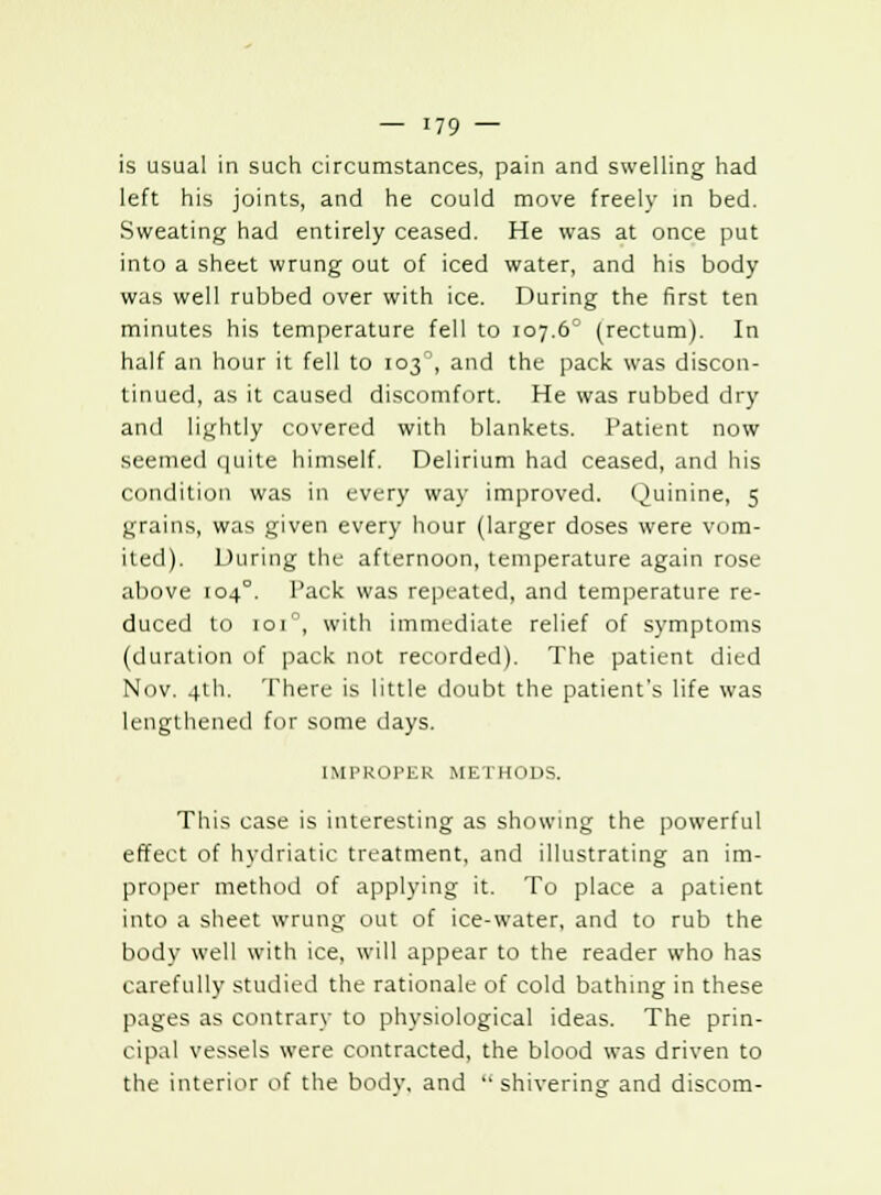 is usual in such circumstances, pain and swelling had left his joints, and he could move freely in bed. Sweating had entirely ceased. He was at once put into a sheet wrung out of iced water, and his body was well rubbed over with ice. During the first ten minutes his temperature fell to 107.6' (rectum). In half an hour it fell to 103, and the pack was discon- tinued, as it caused discomfort. He was rubbed dry and lightly covered with blankets. Patient now seemed quite himself. Delirium had ceased, and his condition was in every way improved. Quinine, 5 grains, was given every hour (larger doses were vom- ited). During the afternoon, temperature again rose above 104°. Pack was repeated, and temperature re- duced to 101, with immediate relief of symptoms (duration of pack not recorded). The patient died Nov. 4th. There is little doubt the patient's life was lengthened for some days. IMPROPER Ml-: rHODS. This case is interesting as showing the powerful effect of Mydriatic treatment, and illustrating an im- proper method of applying it. To place a patient into a sheet wrung out of ice-water, and to rub the body well with ice, will appear to the reader who has carefully studied the rationale of cold bathing in these pages as contrary to physiological ideas. The prin- cipal vessels were contracted, the blood was driven to the interior of the bodv. and  shivering- and discom-