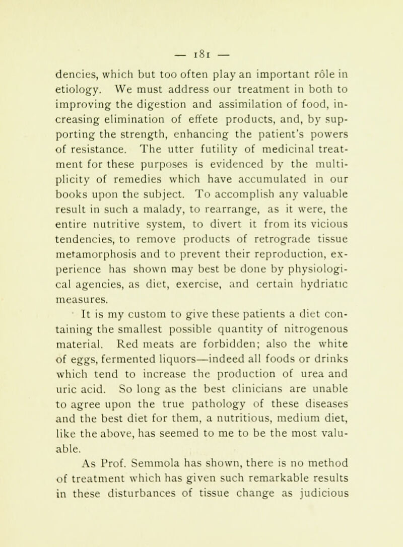 dencies, which but too often play an important role in etiology. We must address our treatment in both to improving the digestion and assimilation of food, in- creasing elimination of effete products, and, by sup- porting the strength, enhancing the patient's powers of resistance. The utter futility of medicinal treat- ment for these purposes is evidenced by the multi- plicity of remedies which have accumulated in our books upon the subject. To accomplish any valuable result in such a malady, to rearrange, as it were, the entire nutritive system, to divert it from its vicious tendencies, to remove products of retrograde tissue metamorphosis and to prevent their reproduction, ex- perience has shown may best be done by physiologi- cal agencies, as diet, exercise, and certain hydriatic measures. It is my custom to give these patients a diet con- taining the smallest possible quantity of nitrogenous material. Red meats are forbidden; also the white of eggs, fermented liquors—indeed all foods or drinks which tend to increase the production of urea and uric acid. So long as the best clinicians are unable to agree upon the true pathology of these diseases and the best diet for them, a nutritious, medium diet, like the above, has seemed to me to be the most valu- able. As Prof. Semmola has shown, there is no method of treatment which has given such remarkable results in these disturbances of tissue change as judicious