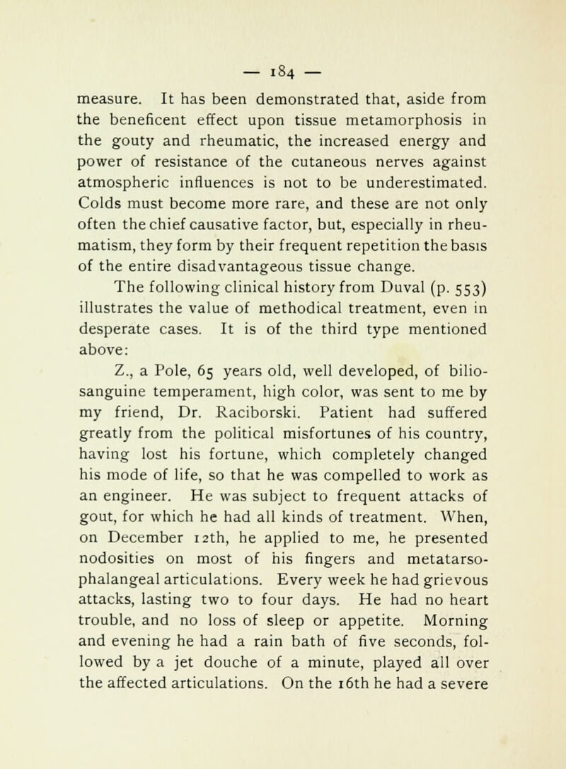 measure. It has been demonstrated that, aside from the beneficent effect upon tissue metamorphosis in the gouty and rheumatic, the increased energy and power of resistance of the cutaneous nerves against atmospheric influences is not to be underestimated. Colds must become more rare, and these are not only often the chief causative factor, but, especially in rheu- matism, they form by their frequent repetition the basis of the entire disadvantageous tissue change. The following clinical history from Duval (p. 553) illustrates the value of methodical treatment, even in desperate cases. It is of the third type mentioned above: Z., a Pole, 65 years old, well developed, of bilio- sanguine temperament, high color, was sent to me by my friend, Dr. Raciborski. Patient had suffered greatly from the political misfortunes of his country, having lost his fortune, which completely changed his mode of life, so that he was compelled to work as an engineer. He was subject to frequent attacks of gout, for which he had all kinds of treatment. When, on December 12th, he applied to me, he presented nodosities on most of his fingers and metatarso- phalangeal articulations. Every week he had grievous attacks, lasting two to four days. He had no heart trouble, and no loss of sleep or appetite. Morning and evening he had a rain bath of five seconds, fol- lowed by a jet douche of a minute, played all over the affected articulations. On the 16th he had a severe