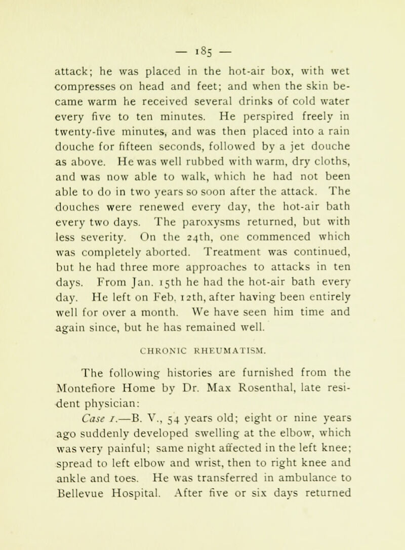 attack; he was placed in the hot-air box, with wet compresses on head and feet; and when the skin be- came warm he received several drinks of cold water every five to ten minutes. He perspired freely in twenty-five minutes, and was then placed into a rain douche for fifteen seconds, followed by a jet douche as above. He was well rubbed with warm, dry cloths, and was now able to walk, which he had not been able to do in two years so soon after the attack. The douches were renewed every day, the hot-air bath every two days. The paroxysms returned, but with less severity. On the 24th, one commenced which was completely aborted. Treatment was continued, but he had three more approaches to attacks in ten days. From Jan. 15th he had the hot-air bath every day. He left on Feb. 12th, after having been entirely well for over a month. We have seen him time and again since, but he has remained well. CHRONIC RHEUMATISM. The following histories are furnished from the Montefiore Home by Dr. Max Rosenthal, late resi- dent physician: Case 1.—B. V., 54 years old; eight or nine years ago suddenly developed swelling at the elbow, which was very painful; same night affected in the left knee; spread to left elbow and wrist, then to right knee and ankle and toes. He was transferred in ambulance to Bellevue Hospital. After five or six days returned