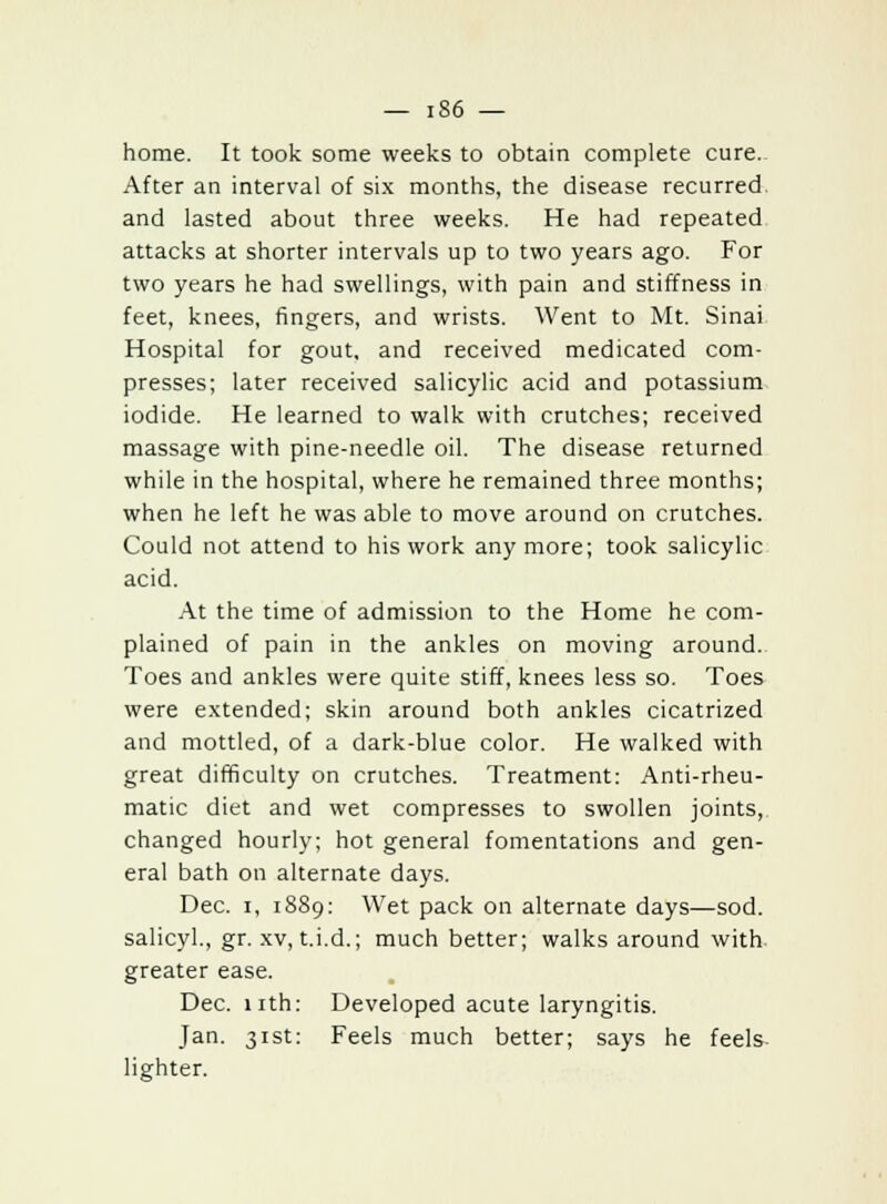 home. It took some weeks to obtain complete cure. After an interval of six months, the disease recurred and lasted about three weeks. He had repeated attacks at shorter intervals up to two years ago. For two years he had swellings, with pain and stiffness in feet, knees, fingers, and wrists. Went to Mt. Sinai Hospital for gout, and received medicated com- presses; later received salicylic acid and potassium iodide. He learned to walk with crutches; received massage with pine-needle oil. The disease returned while in the hospital, where he remained three months; when he left he was able to move around on crutches. Could not attend to his work any more; took salicylic acid. At the time of admission to the Home he com- plained of pain in the ankles on moving around. Toes and ankles were quite stiff, knees less so. Toes were extended; skin around both ankles cicatrized and mottled, of a dark-blue color. He walked with great difficulty on crutches. Treatment: Anti-rheu- matic diet and wet compresses to swollen joints, changed hourly; hot general fomentations and gen- eral bath on alternate days. Dec. i, 1889: Wet pack on alternate days—sod. salicyl., gr. xv, t.i.d.; much better; walks around with greater ease. Dec. nth: Developed acute laryngitis. Jan. 31st: Feels much better; says he feels lighter.