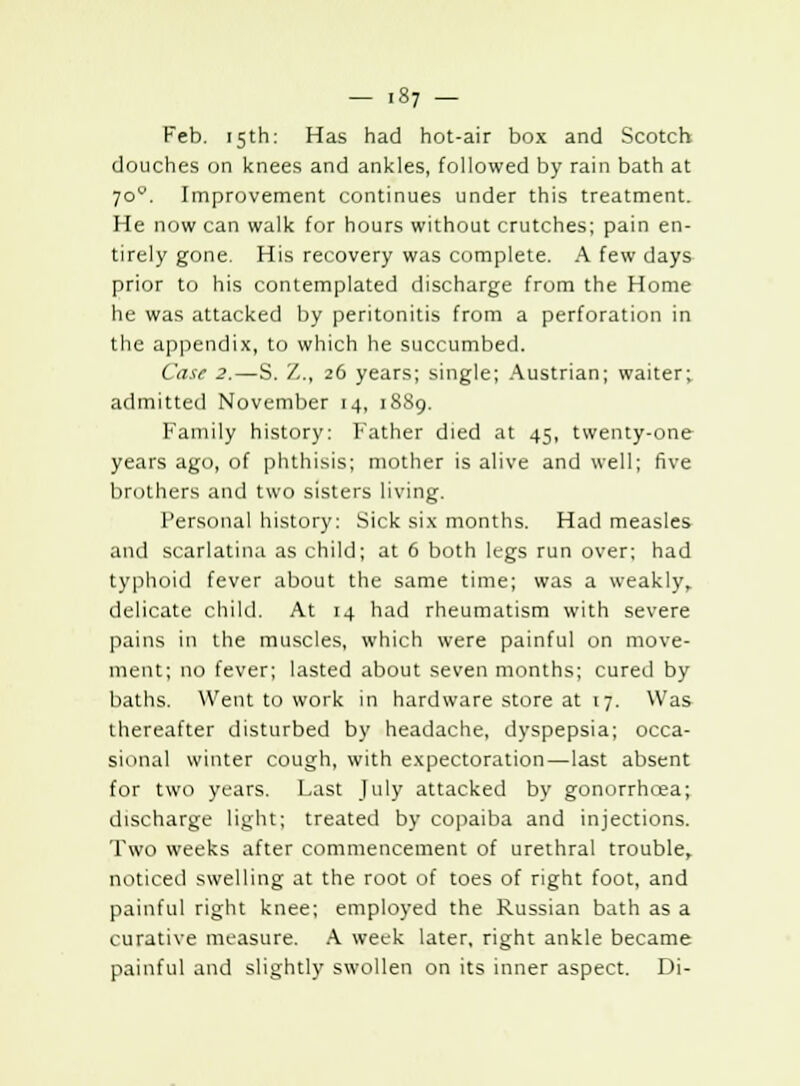 - .87 - Feb. 15th: Has had hot-air box and Scotch douches on knees and ankles, followed by rain bath at jov. Improvement continues under this treatment. He now can walk for hours without crutches; pain en- tirely gone. His recovery was complete. A few days prior to his contemplated discharge from the Home he was attacked by peritonitis from a perforation in the appendix, to which he succumbed. Case 2.—S. Z., 26 years; single; Austrian; waiter; admitted November 14, 1889. Family history: Father died at 45, twenty-one years ago, of phthisis; mother is alive and well; five brothers and two sisters living. Personal history: Sick six months. Had measles and scarlatina as child; at 6 both legs run over; had typhoid fever about the same time; was a weakly, delicate child. At 14 had rheumatism with severe pains in the muscles, which were painful on move- ment; no fever; lasted about seven months; cured by baths. Went to work in hardware store at 17. Was thereafter disturbed by headache, dyspepsia; occa- sional winter cough, with expectoration—last absent for two years. Last July attacked by gonorrhoea; discharge light; treated by copaiba and injections. Two weeks after commencement of urethral trouble, noticed swelling at the root of toes of right foot, and painful right knee; employed the Russian bath as a curative measure. A week later, right ankle became painful and slightly swollen on its inner aspect. Di-