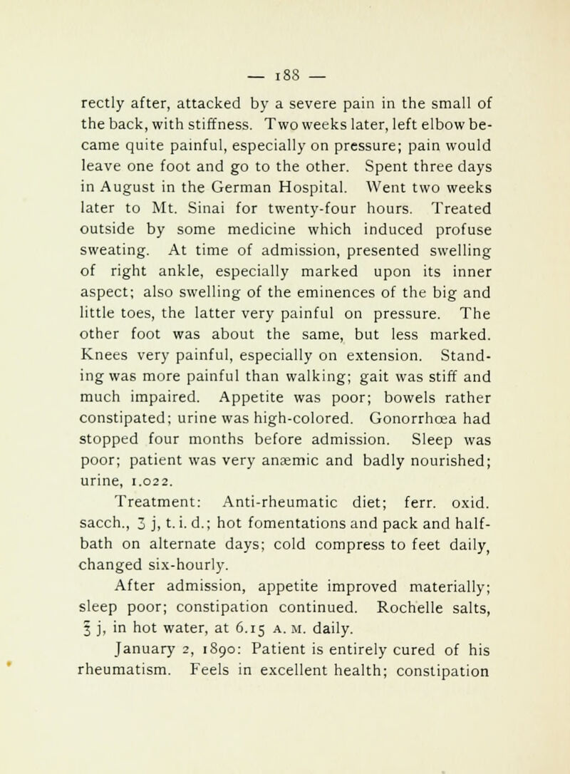 rectly after, attacked by a severe pain in the small of the back, with stiffness. Two weeks later, left elbow be- came quite painful, especially on pressure; pain would leave one foot and go to the other. Spent three days in August in the German Hospital. Went two weeks later to Mt. Sinai for twenty-four hours. Treated outside by some medicine which induced profuse sweating. At time of admission, presented swelling of right ankle, especially marked upon its inner aspect; also swelling of the eminences of the big and little toes, the latter very painful on pressure. The other foot was about the same, but less marked. Knees very painful, especially on extension. Stand- ing was more painful than walking; gait was stiff and much impaired. Appetite was poor; bowels rather constipated; urine was high-colored. Gonorrhoea had stopped four months before admission. Sleep was poor; patient was very anaemic and badly nourished; urine, 1.022. Treatment: Anti-rheumatic diet; ferr. oxid. sacch., 3 j, t. i. d.; hot fomentations and pack and half- bath on alternate days; cold compress to feet daily, changed six-hourly. After admission, appetite improved materially; sleep poor; constipation continued. Rochelle salts, 5 j, in hot water, at 6.15 a. m. daily. January 2, 1890: Patient is entirely cured of his rheumatism. Feels in excellent health; constipation