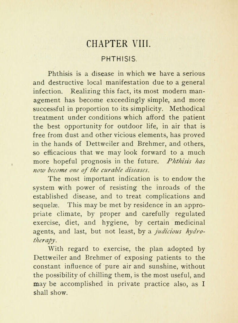 PHTHISIS. Phthisis is a disease in which we have a serious and destructive local manifestation due to a general infection. Realizing this fact, its most modern man- agement has become exceedingly simple, and more successful in proportion to its simplicity. Methodical treatment under conditions which afford the patient the best opportunity for outdoor life, in air that is free from dust and other vicious elements, has proved in the hands of Dettweiler and Brehmer, and others, so efficacious that we may look forward to a much more hopeful prognosis in the future. Phthisis has now become one of the curable diseases. The most important indication is to endow the system with power of resisting the inroads of the established disease, and to treat complications and sequelae. This may be met by residence in an appro- priate climate, by proper and carefully regulated exercise, diet, and hygiene, by certain medicinal agents, and last, but not least, by a judicious hydro- therapy. With regard to exercise, the plan adopted by Dettweiler and Brehmer of exposing patients to the constant influence of pure air and sunshine, without the possibility of chilling them, is the most useful, and may be accomplished in private practice also, as I shall show.