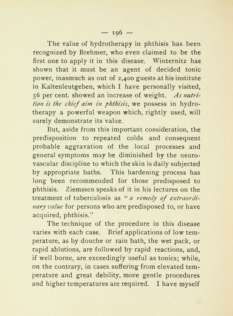 The value of hydrotherapy in phthisis has been recognized by Brehmer, who even claimed to be the first one to apply it in this disease. Winternitz has shown that it must be an agent of decided tonic power, inasmuch as out of 2,400 guests at his institute in Kaltenleutgeben, which I have personally visited, 56 per cent, showed an increase of weight. As nutri- tion is the chief aim in phthisis, we possess in hydro- therapy a powerful weapon which, rightly used, will surely demonstrate its value. But, aside from this important consideration, the predisposition to repeated colds and consequent probable aggravation of the local processes and general symptoms may be diminished by the neuro- vascular discipline to which the skin is daily subjected by appropriate baths. This hardening process has long been recommended for those predisposed to phthisis. Ziemssen speaks of it in his lectures on the treatment of tuberculosis as  a remedy of extraordi- nary value for persons who are predisposed to, or have acquired, phthisis. The technique of the procedure in this disease varies with each case. Brief applications of low tem- perature, as by douche or rain bath, the wet pack, or rapid ablutions, are followed by rapid reactions, and, if well borne, are exceedingly useful as tonics; while, on the contrary, in cases suffering from elevated tem- perature and great debility, more gentle procedures and higher temperatures are required. I have myself